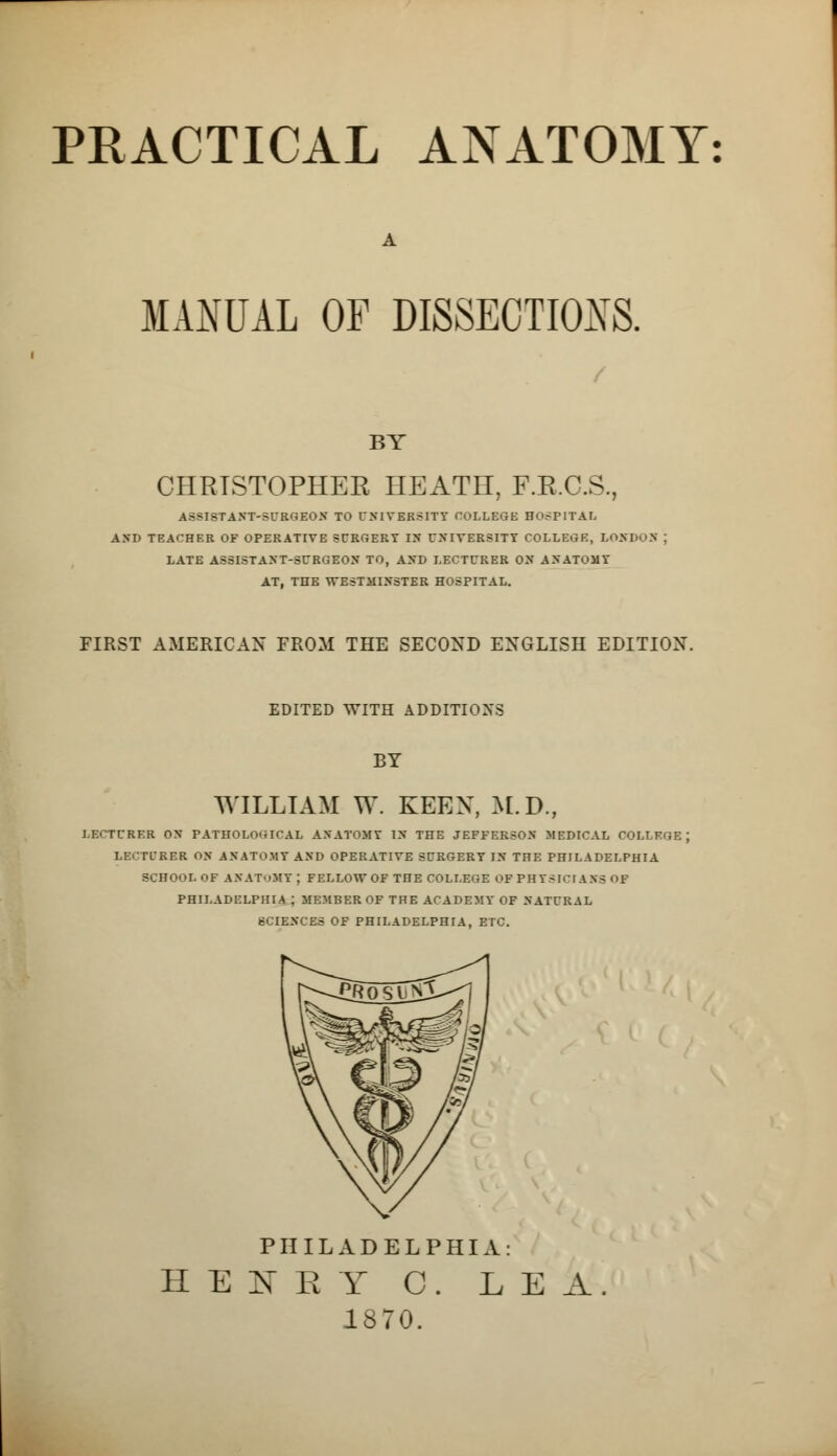 PRACTICAL ANATOMY MANUAL OF DISSECTIONS. BY CHRISTOPHER HEATH, F.R.C.S., ASSISTANT-SURGEON TO UNIVERSITY COLLEGE HOSPITAL AND TEACHER OF OPERATIVE SURGERY IN UNIVERSITY COLLEGE, LONDON LATE ASSISTANT-SURGEON TO, AND LECTURER ON ANATOMY AT, THE WESTMINSTER HOSPITAL. FIRST AMERICAN FROM THE SECOND ENGLISH EDITION. EDITED WITH ADDITIONS BY WILLIAM W. KEEN, M.D., LECTURER ON PATHOLOGICAL ANATOMY IN THE JEFFERSON MEDICAL COLLEGE LBCTOKBR ON ANATOMY AND OPERATIVE SURGERY IN THE PHILADELPHIA SCHOOL OF ANATOMY ; FELLOW OF THE COLLEGE OF PHYSICIANS of PHILADELPHIA J MEMBER OF THE ACADEMY OF NATURAL SCIENCES OF PHILADELPHIA, ETC. PHILADELPHIA: H E BT E T C. LEA 1370.