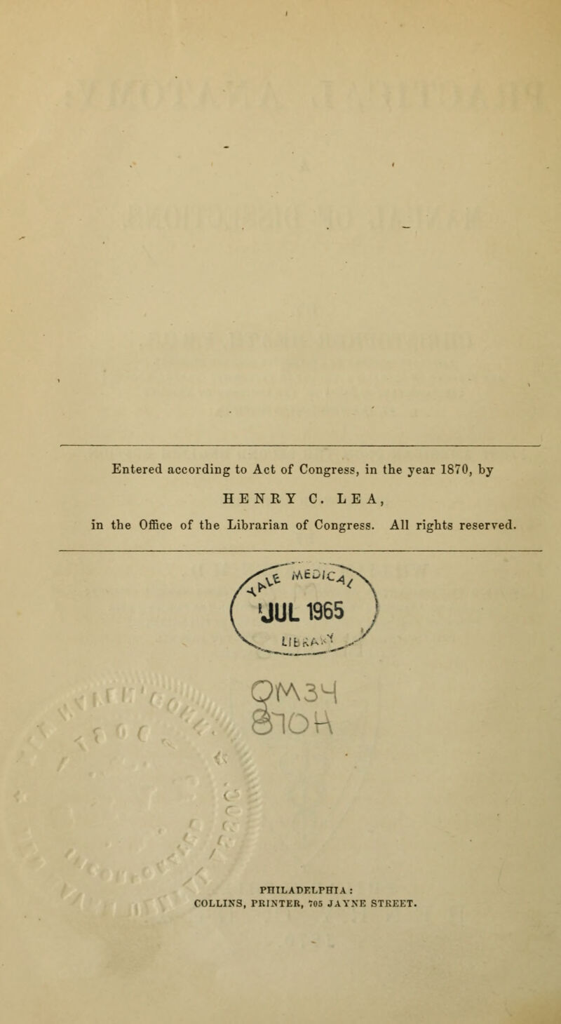 Entered according to Act of Congress, in the year 1870, by HENRY C. LEA, in the Office of the Librarian of Congress. All rights reserved. ( 'JUL 1965 ) >rA3M nc - PHILADELPHIA: COLLINS, PRINTER, 705 JAYXE STREET.