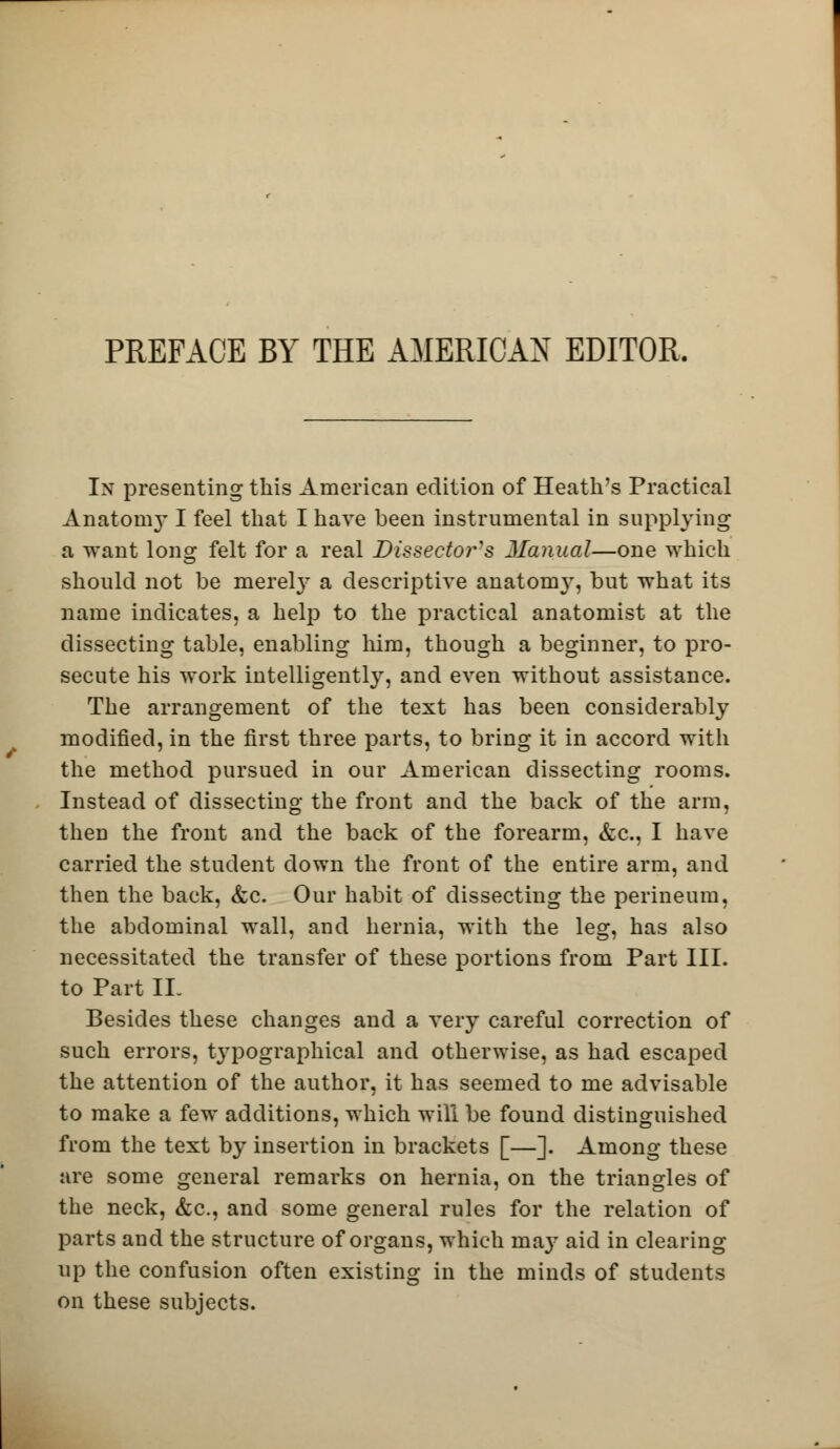 In presenting this American edition of Heath's Practical Anatoni}-1 feel that I have been instrumental in supplying a want long felt for a real Dissector's Manual—one which should not be merely a descriptive anatomy, but what its name indicates, a help to the practical anatomist at the dissecting table, enabling him, though a beginner, to pro- secute his work intelligently, and even without assistance. The arrangement of the text has been considerably modified, in the first three parts, to bring it in accord with the method pursued in our American dissecting rooms. Instead of dissecting the front and the back of the arm, then the front and the back of the forearm, &c, I have carried the student down the front of the entire arm, and then the back, &c. Our habit of dissecting the perineum, the abdominal wall, and hernia, with the leg, has also necessitated the transfer of these portions from Part III. to Part II. Besides these changes and a very careful correction of such errors, typographical and otherwise, as had escaped the attention of the author, it has seemed to me advisable to make a few additions, which will be found distinguished from the text by insertion in brackets [—]. Among these are some general remarks on hernia, on the triangles of the neck, &c, and some general rules for the relation of parts and the structure of organs, which may aid in clearing up the confusion often existing in the minds of students on these subjects.