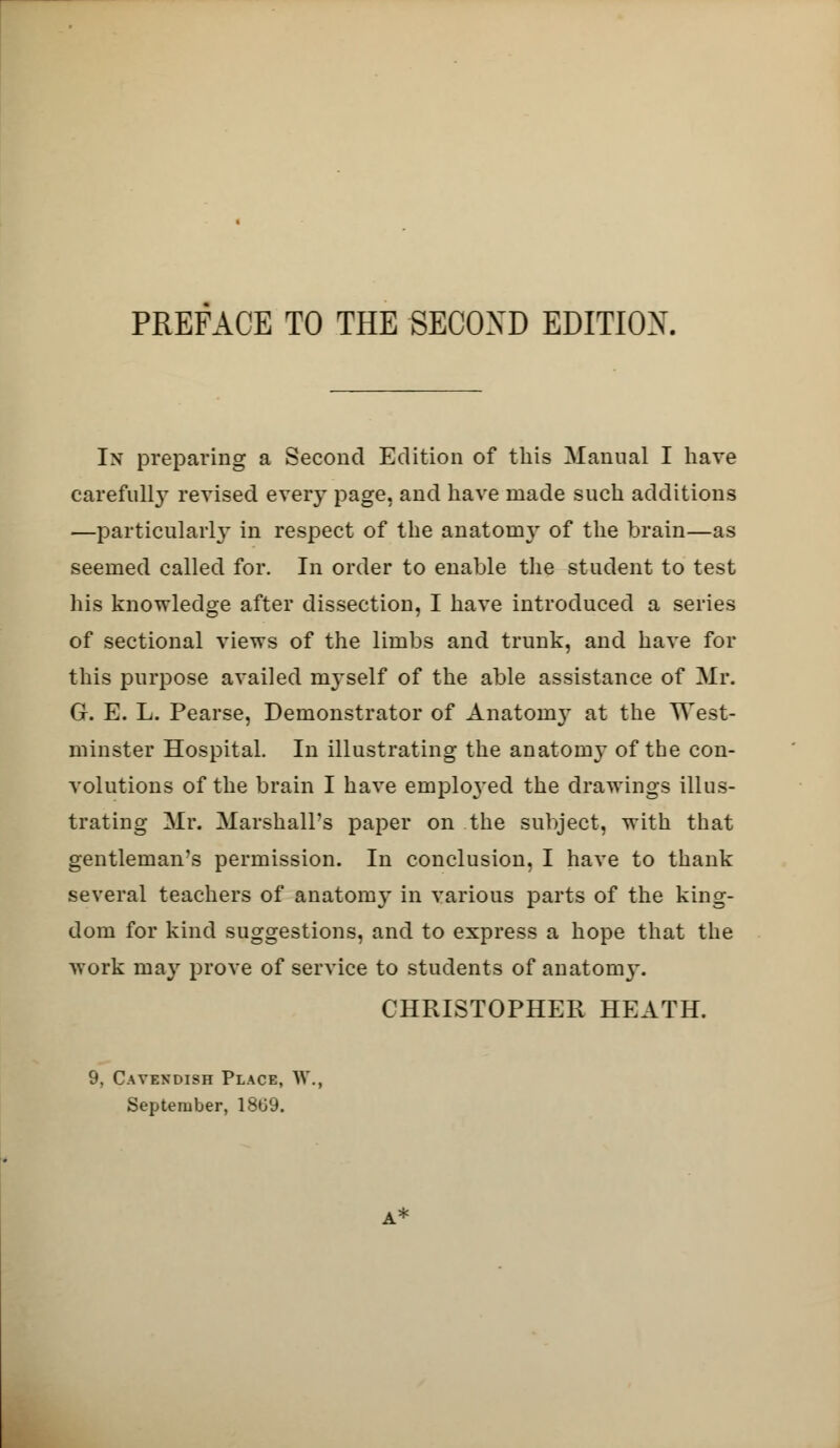 In preparing a Second Edition of this Manual I have carefully revised every page, and have made such additions —particularly in respect of the anatomy of the brain—as seemed called for. In order to enable the student to test his knowledge after dissection, I have introduced a series of sectional views of the limbs and trunk, and have for this purpose availed myself of the able assistance of Mr. G. E. L. Pearse, Demonstrator of Anatomy at the West- minster Hospital. In illustrating the anatomy of the con- volutions of the brain I have emploj'ed the drawings illus- trating Mr. Marshall's paper on the subject, with that gentleman's permission. In conclusion, I have to thank several teachers of anatomy in various parts of the king- dom for kind suggestions, and to express a hope that the work may prove of service to students of anatomy. CHRISTOPHER HEATH. », Cavendish Place, W September, 1809.