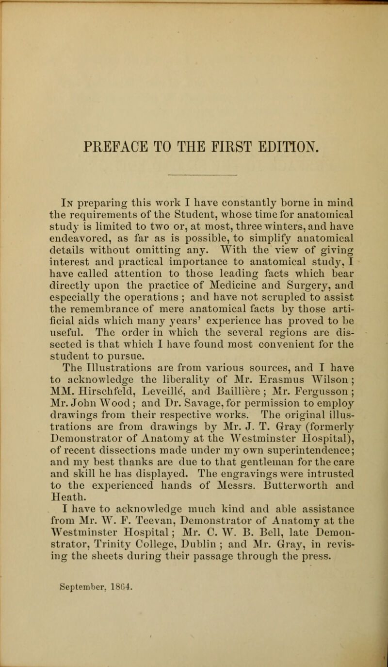 In preparing this work I have constantly borne in mind the requirements of the Student, whose time for anatomical study is limited to two or, at most, three winters, and have endeavored, as far as is possible, to simplify anatomical details without omitting any. With the view of giving interest and practical importance to anatomical study, I have called attention to those leading facts which bear directly upon the practice of Medicine and Surgery, and especially the operations ; and have not scrupled to assist the remembrance of mere anatomical facts by those arti- ficial aids which manj^ years' experience has proved to be useful. The order in which the several regions are dis- sected is that which I have found most convenient for the student to pursue. The Illustrations are from various sources, and I have to acknowledge the liberality of Mr. Erasmus Wilson ; MM. Hirschfeld, Leveillc, and Bailliere ; Mr. Fergusson ; Mr. John Wood ; and Dr. Savage, for permission to employ drawings from their respective works. The original illus- trations are from drawings by Mr. J. T. Gray (formerty Demonstrator of Anatomy at the Westminster Hospital), of recent dissections made under my own superintendence; and my best thanks are due to that gentleman for the care and skill he has displayed. The engravings were intrusted to the experienced hands of Messrs. Butterworth and Heath. I have to acknowledge much kind and able assistance from Mr. W. F. Teevan, Demonstrator of Anatomy at the Westminster Hospital; Mr. C. W. B. Bell, late Demon- strator, Trinity College, Dublin ; and Mr. Gray, in revis- ing the sheets during their passage through the press.