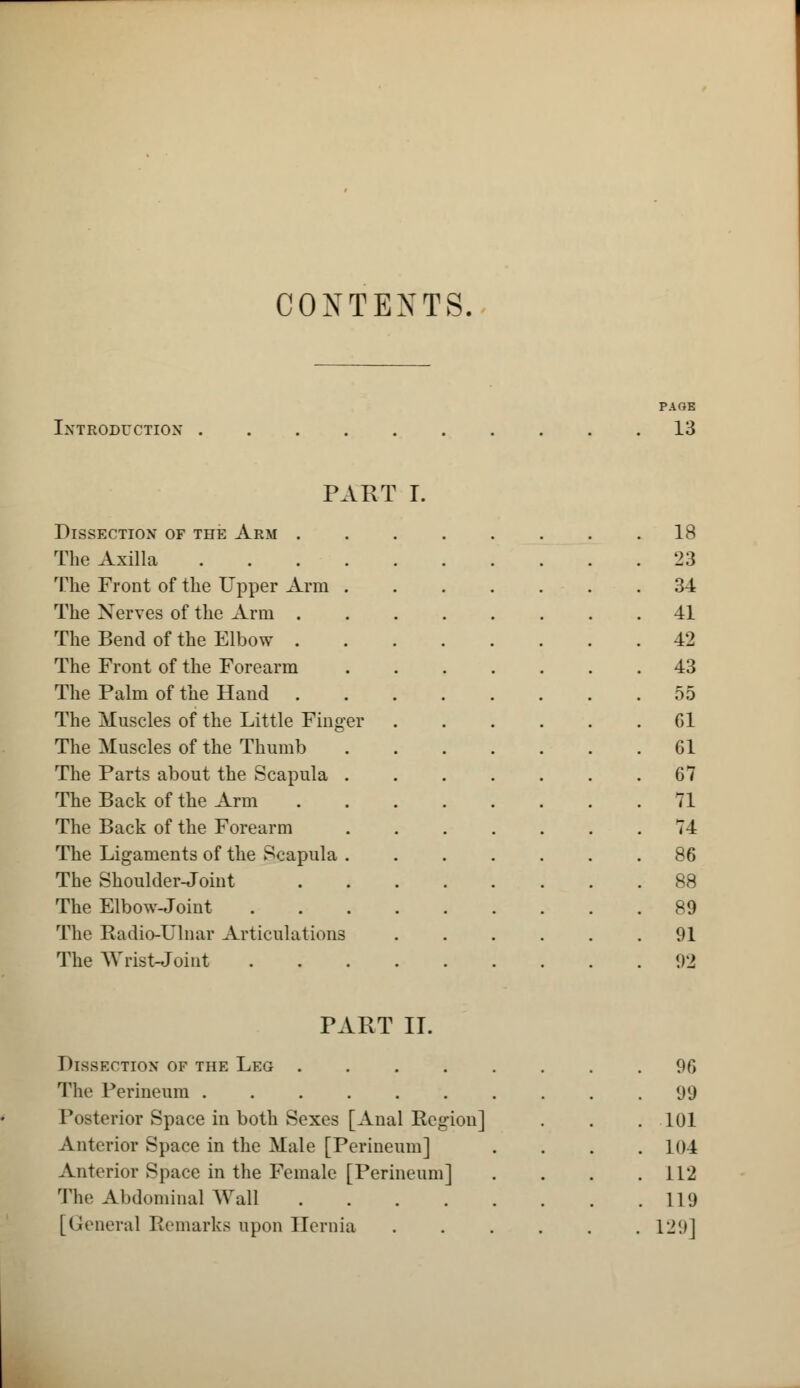 CONTEXTS. PAGE Introduction 13 PART I. Dissection of the Arm 18 The Axilla .... 23 The Front of the Upper Arm . 34 The Nerves of the Arm . 41 The Bend of the Elbow . 42 The Front of the Forearm 43 The Palm of the Hand . 55 The Muscles of the Little Finger Gl The Muscles of the Thumb 61 The Parts about the Scapula . 67 The Back of the Arm 71 The Back of the Forearm 74 The Ligaments of the Scapula . 86 The Shoulder-Joint 88 The Elbow-Joint 89 The Badio-Ulnar Articulations 91 The Wrist-Joint 92 PART II. Dissection of the Leg 96 Tlic Perineum 99 P<»torior Space in both Sexes [Anal Region] 101 Anterior Space in the Male [Perineum] . 104 Anterior Space in the Female [Perineum] 112 The Abdominal Wall . 119 [General Remarks upon Hernia 129]