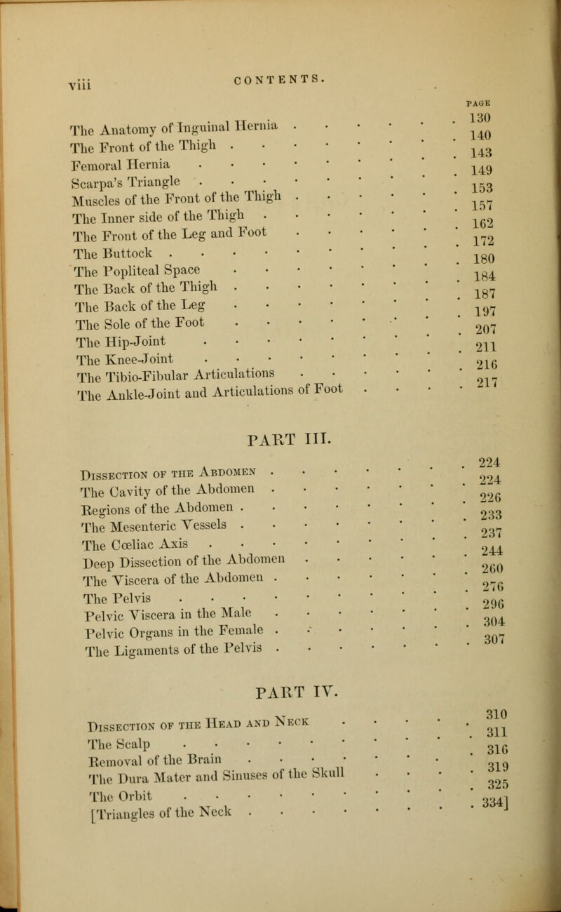 V1L1 The Anatomy of inguinal Hernia The Front of the Thigh . Femoral Hernia Scarpa's Triangle . Muscles of the Front of the Thigh The Inner side of the Thigh . The Front of the Leg and Foot The Buttock . The Popliteal Space The Back of the Thigh . The Back of the Leg The Sole of the Foot The Hip-Joint The Knee-Joint The Tibio-Fibular Articulations The Ankle-Joint and Articulations of Foot PAGE 130 140 143 149 153 157 162 172 180 184 187 197 207 211 216 217 PART III. Dissection of the Abdomen The Cavity of the Abdomen Regions of the Abdomen . The Mesenteric Vessels . The C celiac Axis Deep Dissection of the Abdomen The Viscera of the Abdomen The Pelvis Pelvic Viscera in the Male Pelvic Organs in the Female The Ligaments of the Pelvis 224 224 226 233 237 244 260 276 296 304 307 PAPvT IV. Dissection of the Head and Neck The Scalp Removal of the Brain . • • The Dura Mater and Sinuses of the Skull The Orbit [Triangles of the Neck . 310 311 316 319 325 334]