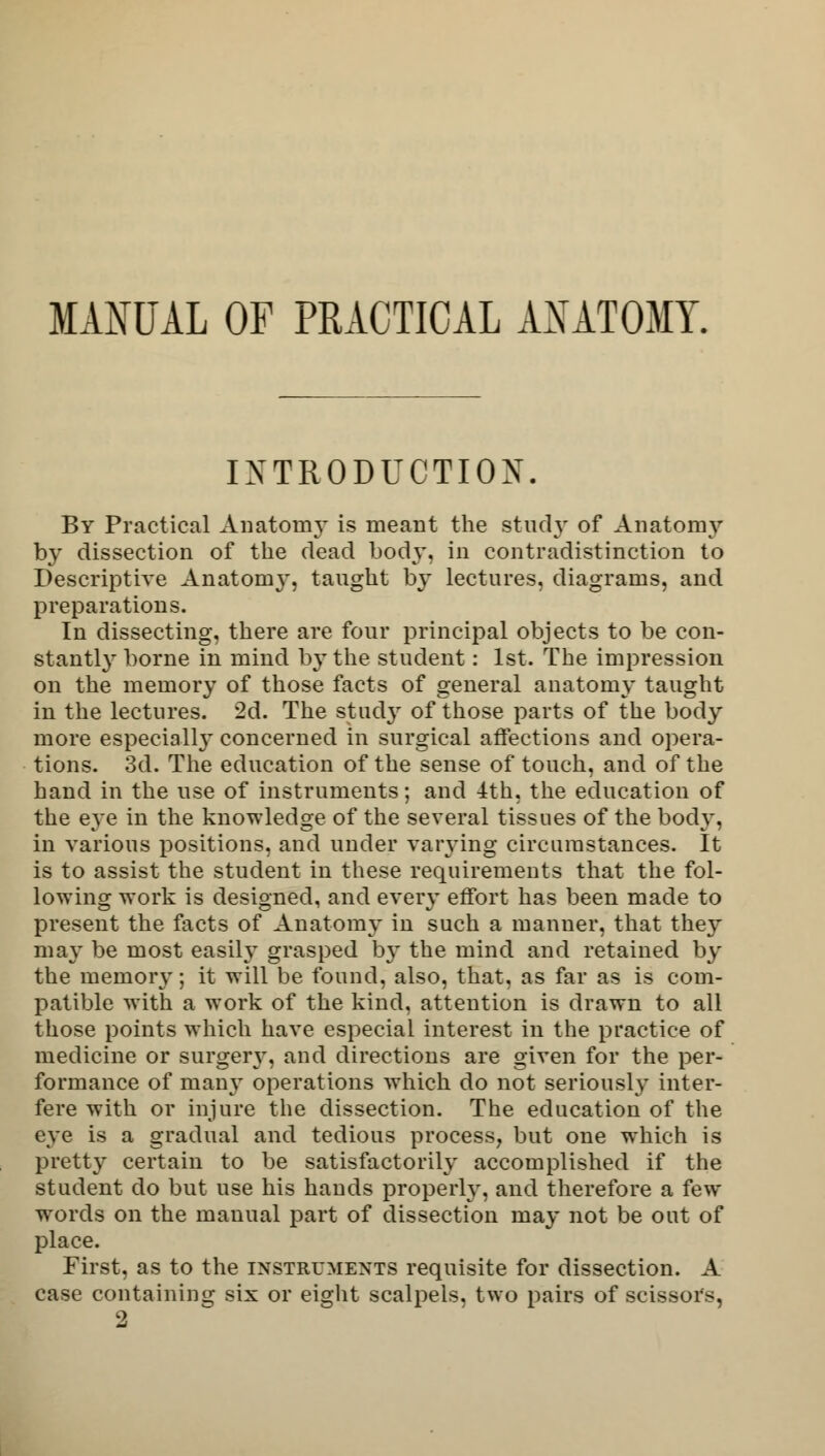 MANUAL OF PRACTICAL AXATOMY. INTRODUCTION. By Practical Anatomy is meant the study of Anatomy by dissection of the dead body, in contradistinction to Descriptive Anatomy, taught by lectures, diagrams, and preparations. In dissecting, there are four principal objects to be con- stantly borne in mind b\-the student: 1st. The impression on the memory of those facts of general anatomy taught in the lectures. 2d. The study of those parts of the body more especiall}' concerned in surgical affections and opera- tions. 3d. The education of the sense of touch, and of the hand in the use of instruments; and 4th, the education of the eye in the knowledge of the several tissues of the body, in various positions, and under varying circumstances. It is to assist the student in these requirements that the fol- lowing work is designed, and every effort has been made to present the facts of Anatomy in such a manner, that they may be most easily grasped by the mind and retained by the memory; it will be found, also, that, as far as is com- patible with a work of the kind, attention is drawn to all those points which have especial interest in the practice of medicine or surgery, and directions are given for the per- formance of many operations which do not seriously inter- fere with or injure the dissection. The education of the eye is a gradual and tedious process, but one which is pretty certain to be satisfactorily accomplished if the student do but use his hands properly, and therefore a few wTords on the manual part of dissection may not be out of place. First, as to the instruments requisite for dissection. A case containing six or eight scalpels, two pairs of scissors, 2