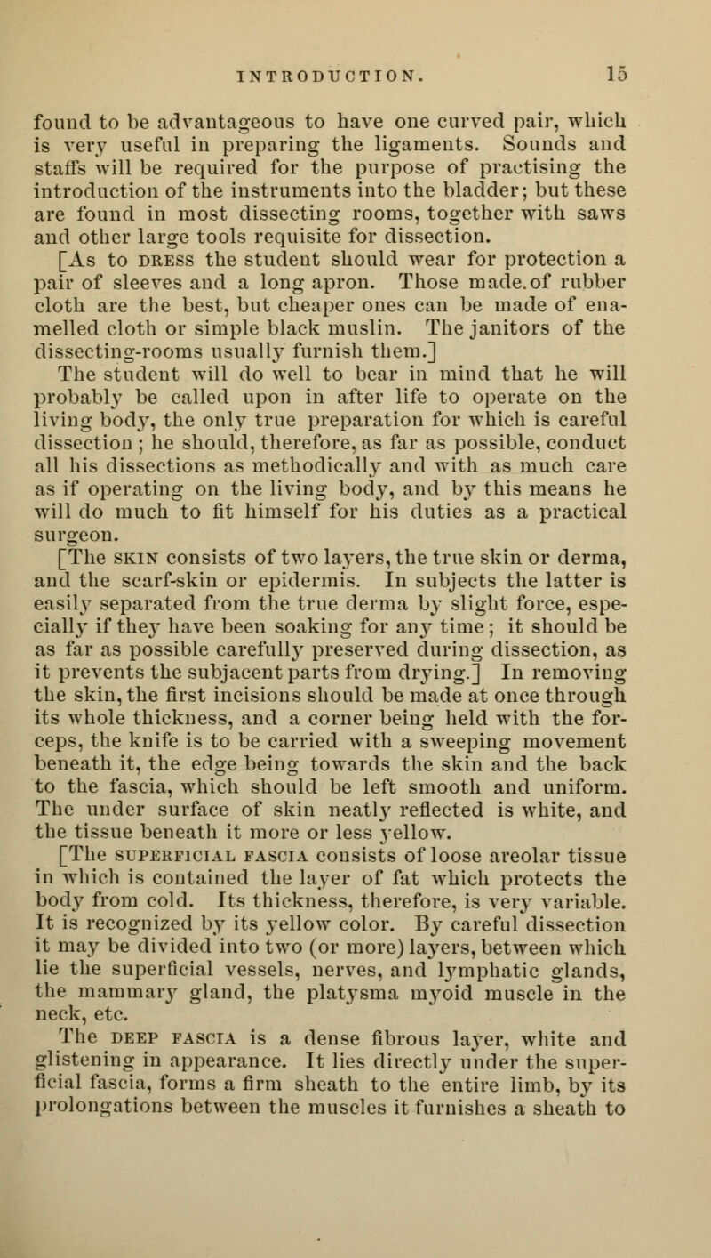 found to be advantageous to have one curved pair, which is very useful in preparing the ligaments. Sounds and staffs will be required for the purpose of practising the introduction of the instruments into the bladder; but these are found in most dissecting rooms, together with saws and other large tools requisite for dissection. [As to dress the student should wear for protection a pair of sleeves and a long apron. Those made.of rubber cloth are the best, but cheaper ones can be made of ena- melled cloth or simple black muslin. The janitors of the dissecting-rooms usually furnish them.] The student will do well to bear in mind that he will probably be called upon in after life to operate on the living bocVy, the only true preparation for which is careful dissection ; he should, therefore, as far as possible, conduct all his dissections as methodically and with as much care as if operating on the living body, and by this means he will do much to fit himself for his duties as a practical surgeon. [The skin consists of two laj-ers, the true skin or derma, and the scarf-skin or epidermis. In subjects the latter is easily separated from the true derma b}* slight force, espe- cially if the}' have been soaking for any time ; it should be as far as possible carefull}r preserved during dissection, as it prevents the subjacent parts from dr}Ting.] In removing the skin, the first incisions should be made at once through its whole thickness, and a corner being held with the for- ceps, the knife is to be carried with a sweeping movement beneath it, the edge being towards the skin and the back to the fascia, which should be left smooth and uniform. The under surface of skin neatly reflected is white, and the tissue beneath it more or less jellow. [The superficial fascia consists of loose areolar tissue in which is contained the layer of fat which protects the body from cold. Its thickness, therefore, is very variable. It is recognized by its yellow color. By careful dissection it may be divided into two (or more) layers, between which lie the superficial vessels, nerves, and lymphatic glands, the mammary gland, the platysma n^oid muscle in the neck, etc. The deep fascia is a dense fibrous layer, white and glistening in appearance. It lies directly under the super- ficial fascia, forms a firm sheath to the entire limb, by its prolongations between the muscles it furnishes a sheath to