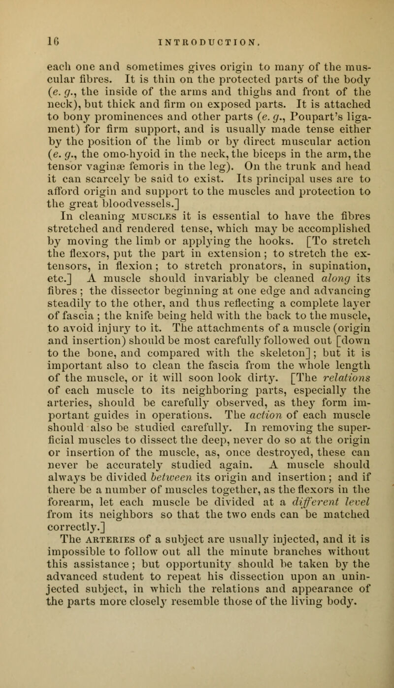 each one and sometimes gives origin to many of the mus- cular fibres. It is thin on the protected parts of the body (e. g., the inside of the arms and thighs and front of the neck), but thick and firm on exposed parts. It is attached to bony prominences and other parts (e. g., Poupart's liga- ment) for firm support, and is usually made tense either by the position of the limb or \>y direct muscular action (e. #., the omo-hyoid in the neck, the biceps in the arm, the tensor vaginae femoris in the leg). On the trunk and head it can scarcely be said to exist. Its principal uses are to afford origin and support to the muscles and protection to the great bloodvessels.] In cleaning muscles it is essential to have the fibres stretched and rendered tense, which may be accomplished by moving the limb or applying the hooks. [To stretch the flexors, put the part in extension; to stretch the ex- tensors, in flexion; to stretch pronators, in supination, etc.] A muscle should invariably be cleaned along its fibres; the dissector beginning at one edge and advancing steadUy to the other, and thus reflecting a complete layer of fascia ; the knife being held with the back to the muscle, to avoid injury to it. The attachments of a muscle (origin and insertion) should be most carefully followed out [down to the bone, and compared with the skeleton]; but it is important also to clean the fascia from the whole length of the muscle, or it will soon look dirty. [The relations of each muscle to its neighboring parts, especially the arteries, should be carefully observed, as they form im- portant guides in operations. The action of each muscle should also be studied carefull3r. In removing the super- ficial muscles to dissect the deep, never do so at the origin or insertion of the muscle, as, once destroyed, these can never be accurately studied again. A muscle should always be divided between its origin and insertion; and if there be a number of muscles together, as the flexors in the forearm, let each muscle be divided at a different level from its neighbors so that the two ends can be matched correctly.] The arteries of a subject are usuall}' injected, and it is impossible to follow out all the minute branches without this assistance ; but opportunity should be taken by the advanced student to repeat his dissection upon an unin- jected subject, in which the relations and appearance of the parts more closely resemble those of the living body.