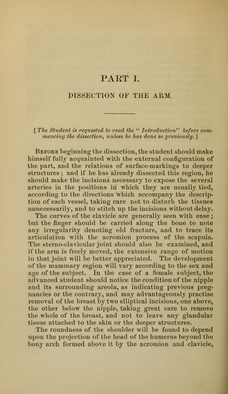 PAKT I. DISSECTION OF THE ARM. [The Student is requested to read the  Introduction before com- mencing the dissection, unless he has done so previously.'] Before beginning the dissection, the student should make himself fully acquainted with the external configuration of the part, and the relations of surface-markings to deeper structures; and if he has already dissected this region, he should make the incisions necessary to expose the several arteries in the positions in which they are usually tied, according to the directions which accompany the descrip- tion of each vessel, taking care not to disturb the tissues unnecessary, and to stitch up the incisions without dela}\ The curves of the clavicle are generally seen with ease ; but the finger should be carried along the bone to note any irregularity denoting old fracture, and to trace its articulation with the acromion process of the scapula. The sterno-clavicular joint should also be examined, and if the arm is freely moved, the extensive range of motion in that joint will be better appreciated. The development of the mammary region will vary according to the sex and age of the subject. In the case of a female subject, the advanced student should notice the condition of the nipple and its surrounding areola, as indicating previous preg- nancies or the contrary, and may advantageously practise removal of the breast by two elliptical incisions, one above, the other below the nipple, taking great care to remove the whole of the breast, and not to leave any glandular tissue attached to the skin or the deeper structures. The roundness of the shoulder will be found to depend upon the projection of the head of the humerus beyond the bony arcli formed above it by the acromion and clavicle,