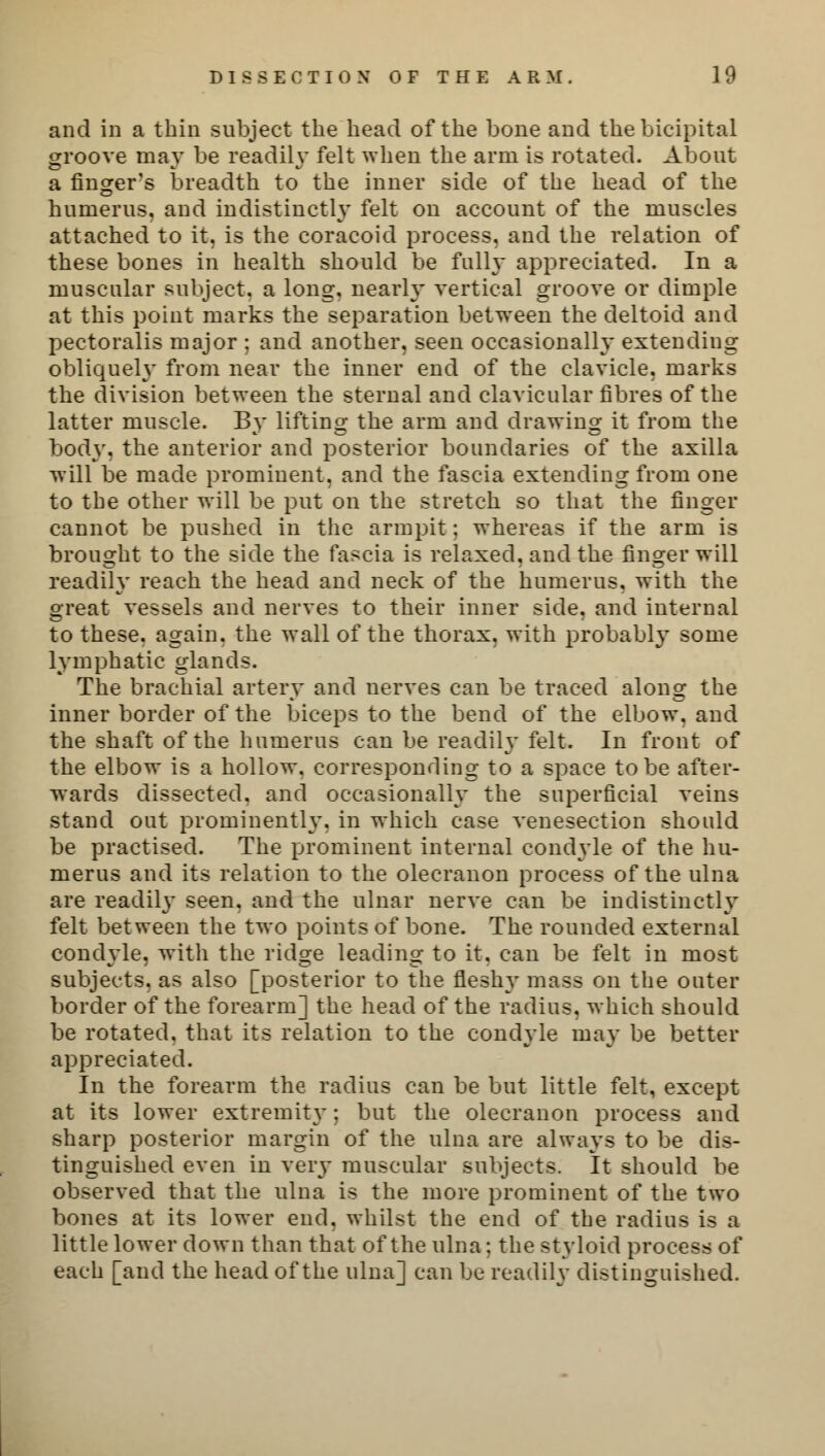 and in a thin subject the head of the bone and the bicipital groove may be readily felt when the arm is rotated. About a finger's breadth to the inner side of the head of the humerus, and indistinctly felt on account of the muscles attached to it, is the coracoid process, and the relation of these bones in health should be fully appreciated. In a muscular subject, a long, nearly vertical groove or dimple at this point marks the separation between the deltoid and pectoralis major ; and another, seen occasionally extending obliquely from near the inner end of the clavicle, marks the division between the sternal and clavicular fibres of the latter muscle. By lifting the arm and drawing it from the body, the anterior and posterior boundaries of the axilla will be made prominent, and the fascia extending from one to the other will be put on the stretch so that the finger cannot be pushed in the armpit; whereas if the arm is brought to the side the fascia is relaxed, and the finger will readily reach the head and neck of the humerus, with the great vessels and nerves to their inner side, and internal to these, again, the wall of the thorax, with probably some lymphatic glands. The brachial artery and nerves can be traced along the inner border of the biceps to the bend of the elbow, and the shaft of the humerus can be readily felt. In front of the elbow is a hollow, corresponding to a space to be after- wards dissected, and occasionally the superficial veins stand out prominently, in which case venesection should be practised. The prominent internal condyle of the hu- merus and its relation to the olecranon process of the ulna are readily seen, and the ulnar nerve can be indistinctly felt between the two points of bone. The rounded external condyle, with the ridge leading to it. can be felt in most subjects, as also [posterior to the fleshy mass on the outer border of the forearm] the head of the radius, which should be rotated, that its relation to the condyle may be better appreciated. In the forearm the radius can be but little felt, except at its lower extremity; but the olecranon process and sharp posterior margin of the ulna are always to be dis- tinguished even in very muscular subjects. It should be observed that the ulna is the more prominent of the two bones at its lower end. whilst the end of the radius is a little lower down than that of the ulna; the styloid process of each [and the head of the ulna] can be readily distinguished.