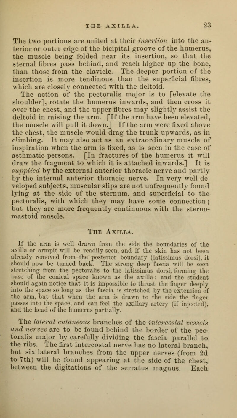 The two portions are united at their insertion into the an- terior or outer edge of the bicipital groove of the humerus, the muscle being folded near its insertion, so that the sternal fibres pass behind, and reach higher up the bone, than those from the clavicle. The deeper portion of the insertion is more tendinous than the superficial fibres, which are closely connected with the deltoid. The action of the pectoralis major is to [elevate the shoulder], rotate the humerus inwards, and then cross it over the chest, and the upper fibres may slightly assist the deltoid in raising the arm. [If the arm have been elevated, the muscle will pull it down.] If the arm were fixed above the chest, the muscle would drag the trunk upwards, as in climbing. It may also act as an extraordinary muscle of inspiration when the arm is fixed, as is seen in the case of asthmatic persons. [In fractures of the humerus it will draw the fragment to which it is attached inwards.] It is supplied by the external anterior thoracic nerve and partly by the internal anterior thoracic nerve. In very well de- veloped subjects, muscular slips are not unfrequently found lying at the side of the sternum, and superficial to the pectoralis, with which they may have some connection ; but they are more frequently continuous with the sterno- mastoid muscle. The Axilla. If the arm is well drawn from the side the boundaries of the axilla or armpit will be readily seen, and if the skin has not been already removed from the posterior boundary (latissimus dorsi), it should now be turned back. The strong deep fascia will be seen stretching from the pectoralis to the latissimus dorsi. forming the base of the conical space known as the axilla : and the student should again notice that it is impossible to thrust the finger deeply into the space so long as the fascia is stretched by the extension of the arm. but that when the arm is drawn to the side the finger passes into the space, and can feel the axillary artery (if injected), and the head of the humerus partially. The lateral cutaneous branches of the intercostal vessels and nerves are to be found behind the border of the pec- toralis major by carefully dividing the fascia parallel to the ribs. The first intercostal nerve has no lateral branch, but six lateral branches from the upper nerves (from 2d to Tth) will be found appearing at the side of the chest, between the digitations of the serratus iiiaraus. Each