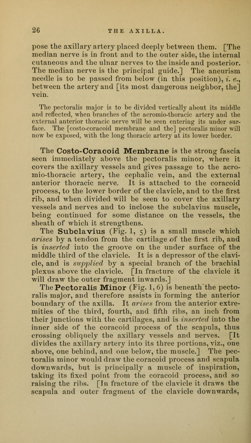 pose the axillaiy artery placed cleepty between them. [The median nerve is in front and to the outer side, the internal cutaneous and the ulnar nerves to the inside and posterior. The median nerve is the principal guide.] The aneurism needle is to be passed from below (in this position), i. e., between the artery and [its most dangerous neighbor, the] vein. The pectoralis major is to be divided vertically about its middle and reflected, when branches of the acromio-thoracic artery and the external anterior thoracic nerve will be seen entering its under sur- face. The [costo-coracoid membrane and the] pectoralis minor will now be exposed, with the long thoracic artery at its lower border. The Costo-Coracoid Membrane is the strong fascia seen immediately above the pectoralis minor, where it covers the axillary vessels and gives passage to the acro- mio-thoracic artery, the cephalic vein, and the external anterior thoracic nerve. It is attached to the coracoid process, to the lower border of the clavicle, and to the first rib, and when divided will be seen to cover the axillary vessels and nerves and to inclose the subclavius muscle, being continued for some distance on the vessels, the sheath of which it strengthens. The Subclavius (Fig. 1, 5) is a small muscle which arises by a tendon from the cartilage of the first rib, and is inserted into the groove on the under surface of the middle third of the clavicle. It is a depressor of the clavi- cle, and is supplied by a special branch of the brachial plexus above the clavicle. [In fracture of the clavicle it will draw the outer fragment inwards.] The Pectoralis Minor (Fig-1, 6) is beneath the pecto- ralis major, and therefore assists in forming the anterior boundary of the axilla. It arises from the anterior extre- mities of the third, fourth, and fifth ribs, an inch from their junctions with the cartilages, and is inserted into the inner side of the coracoid process of the scapula, thus crossing obliquely the axillary vessels and nerves. [It divides the axillary artery into its three portions, viz., one above, one behind, and one below, the muscle.] The pec- toralis minor would draw the coracoid process and scapula downwards, but is principally a muscle of inspiration, taking its fixed point from the coracoid process, and so raising the ribs. [In fracture of the clavicle it draws the scapula and outer fragment of the clavicle downwards,