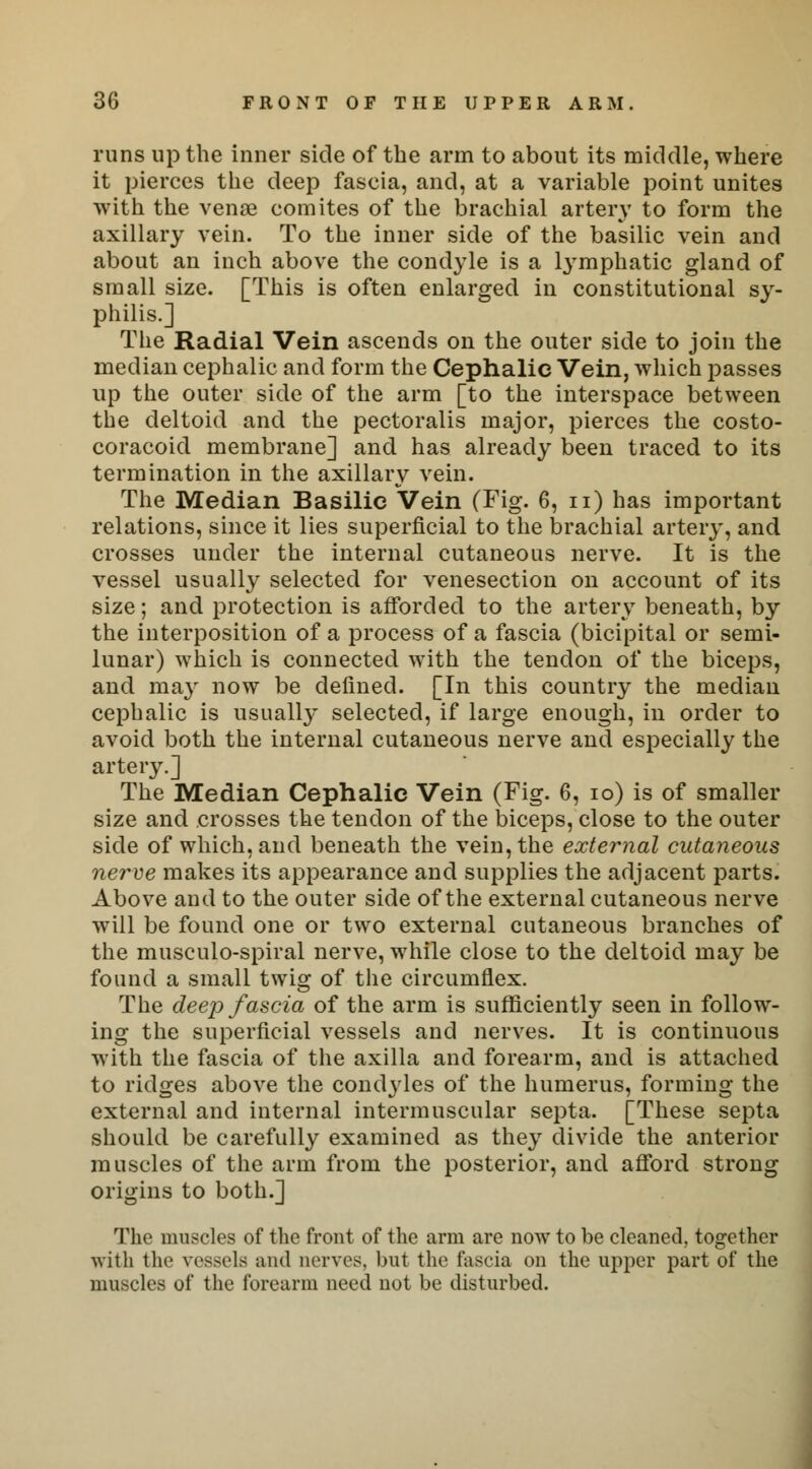 runs up the inner side of the arm to about its middle, where it pierces the deep fascia, and, at a variable point unites with the venae comites of the brachial artery to form the axillary vein. To the inner side of the basilic vein and about an inch above the condyle is a lymphatic gland of small size. [This is often enlarged in constitutional sy- philis.] The Radial Vein ascends on the outer side to join the median cephalic and form the Cephalic Vein, which passes up the outer side of the arm [to the interspace between the deltoid and the pectoralis major, pierces the costo- coracoid membrane] and has already been traced to its termination in the axillary vein. The Median Basilic Vein (Fig. 6, n) has important relations, since it lies superficial to the brachial artery, and crosses under the internal cutaneous nerve. It is the vessel usually selected for venesection on account of its size; and protection is afforded to the artery beneath, by the interposition of a process of a fascia (bicipital or semi- lunar) which is connected with the tendon of the biceps, and may now be defined. [In this country the median cephalic is usually selected, if large enough, in order to avoid both the internal cutaneous nerve and especially the artery.] The Median Cephalic Vein (Fig. 6, io) is of smaller size and crosses the tendon of the biceps, close to the outer side of which, and beneath the vein, the external cutaneous nerve makes its appearance and supplies the adjacent parts. Above and to the outer side of the external cutaneous nerve will be found one or two external cutaneous branches of the musculo-spiral nerve, while close to the deltoid may be found a small twig of the circumflex. The deep fascia of the arm is sufficiently seen in follow- ing the superficial vessels and nerves. It is continuous with the fascia of the axilla and forearm, and is attached to ridges above the condyles of the humerus, forming the external and internal intermuscular septa. [These septa should be carefully examined as they divide the anterior muscles of the arm from the posterior, and afford strong origins to both.] The muscles of the front of the arm are now to be cleaned, together with the vessels and nerves, hut the fascia on the upper part of the muscles of the forearm need not be disturbed.