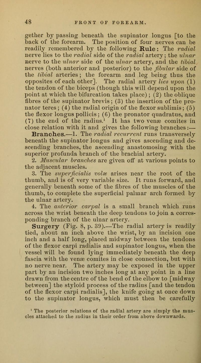 gether by passing beneath the supinator longus [to the back of the forearm. The position of four nerves can be readily remembered by the following Rule: The radial nerve lies to the radial side of the radial artery; the ulnar nerve to the ulnar side of the ulnar artery, and the tibial nerves (both anterior and posterior) to the fibular side of the tibial arteries ; the forearm and leg being thus the opposites of each other]. The radial artery lies upon (1) the tendon of the biceps (though this will depend upon the point at which the bifurcation takes place) ; (2) the oblique fibres of the supinator brevis ; (3) the insertion of the pro- nator teres ; (4) the radial origin of the flexor sublimis; (5) the flexor longus pollicis; (6) the pronator quadratus, and (?) the end of the radius.1 It has two venae comites in close relation with it and gives the following branches:— Branches.—1. The radial recurrent runs transversely beneath the supinator longus and gives ascending and de- scending branches, the ascending anastomosing with the superior profunda branch of the brachial artery. 2. Muscular branches are given off at various points to the adjacent muscles. 3. The supeificialis volse arises near the root of the thumb, and is of very variable size. It runs forward, and generally beneath some of the fibres of the muscles of the thumb, to complete the superficial palmar arch formed by the ulnar artery. 4. The anterior carpal is a small branch which runs across the wrist beneath the deep tendons to join a corres- ponding branch of the ulnar artery. Surgery (Fig. 8, p. 39).—The radial artery is readily tied, about an inch above the wrist, by an incision one inch and a half long, placed midway between the tendons of the flexor carpi radialis and supinator longus, when the vessel will be found lying immediately beneath the deep fascia with the venae comites in close connection, but with no nerve near. The artery may be exposed in the upper part by an incision two inches long at any point in a line drawn from the centre of the bend of the elbow to [midway between] the styloid process of the radius [and the tendon of the flexor carpi radialis], the knife going at once down to the supinator longus, which must then be carefully 1 The posterior relations of the radial artery are simply the mus- cles attached to the radius iu their order from above downwards.