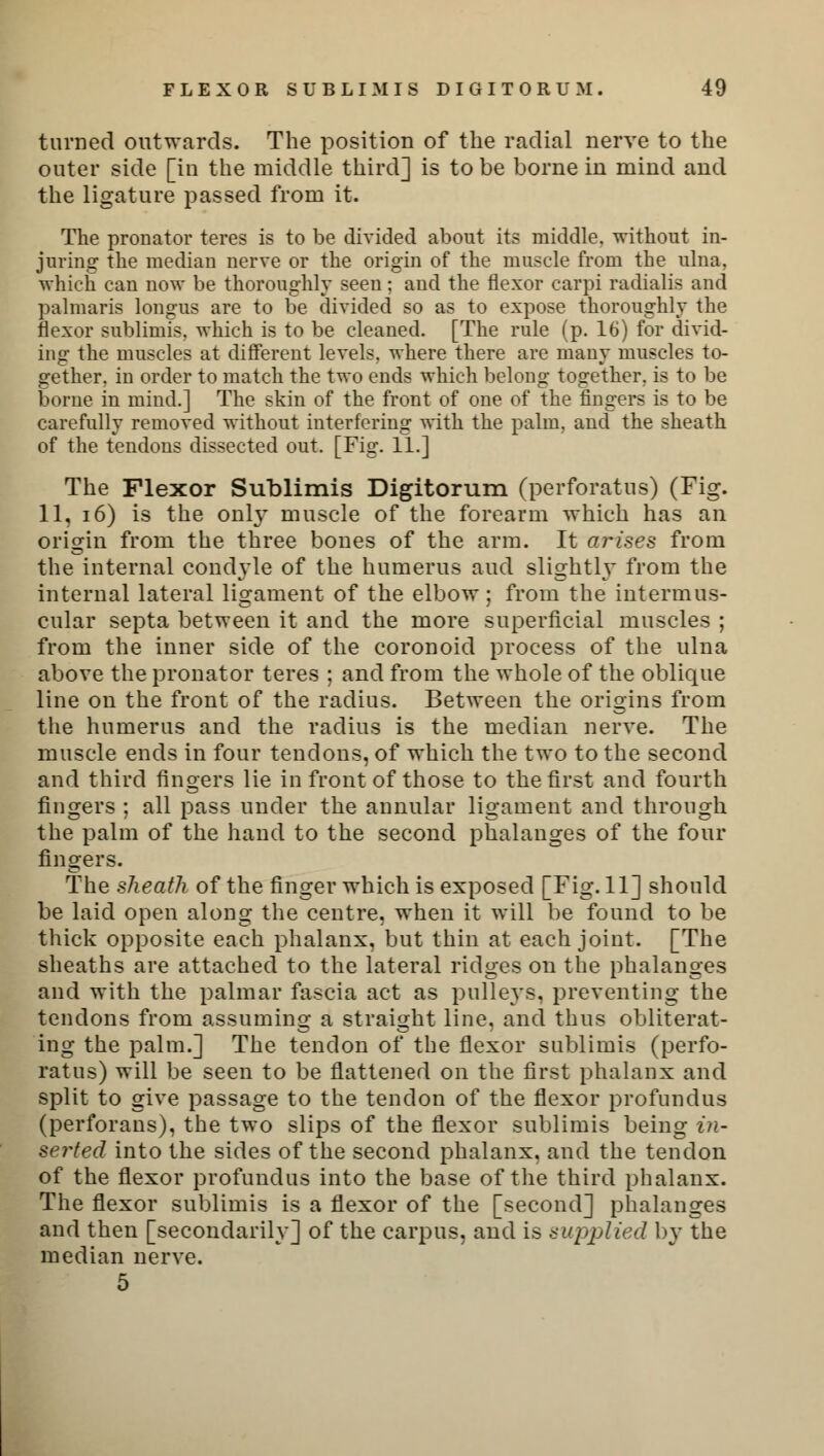 turned outwards. The position of the radial nerve to the outer side [in the middle third] is to be borne in mind and the ligature passed from it. The pronator teres is to be divided about its middle, without in- juring the median nerve or the origin of the muscle from the ulna, which can now be thoroughly seen; and the flexor carpi radialis and palmaris longus are to be divided so as to expose thoroughly the flexor sublimis. which is to be cleaned. [The rule (p. 16) for divid- ing the muscles at different levels, where there are many muscles to- gether, in order to match the two ends which belong together, is to be borne in mind.] The skin of the front of one of the lingers is to be carefully removed without interfering with the palm, and the sheath of the tendons dissected out. [Fig. 11.] The Flexor Sublimis Digitorum (perforatus) (Fig. 11, 16) is the only muscle of the forearm which has an origin from the three bones of the arm. It arises from the internal conctyle of the humerus and slightly from the internal lateral ligament of the elbow; from the intermus- cular septa between it and the more superficial muscles ; from the inner side of the coronoid process of the ulna above the pronator teres ; and from the whole of the oblique line on the front of the radius. Between the origins from the humerus and the radius is the median nerve. The muscle ends in four tendons, of which the two to the second and third fingers lie in front of those to the first and fourth fingers ; all pass under the annular ligament and through the palm of the hand to the second phalanges of the four fingers. The sheath of the finger which is exposed [Fig. 11] should be laid open along the centre, when it will be found to be thick opposite each phalanx, but thin at each joint. [The sheaths are attached to the lateral ridges on the phalanges and with the palmar fascia act as pulleys, preventing the tendons from assuming a straight line, and thus obliterat- ing the palm.] The tendon of the flexor sublimis (perfo- ratus) will be seen to be flattened on the first phalanx and split to give passage to the tendon of the flexor profundus (perforans), the two slips of the flexor sublimis being in- serted into the sides of the second phalanx, and the tendon of the flexor profundus into the base of the third phalanx. The flexor sublimis is a flexor of the [second] phalanges and then [secondarily] of the carpus, and is supplied by the median nerve. 5
