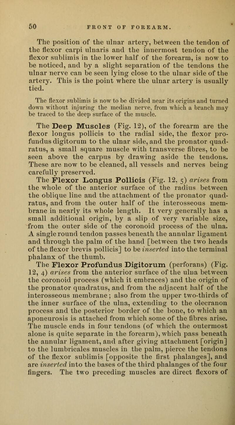 The position of the ulnar artery, between the tendon of the flexor carpi ulnaris and the innermost tendon of the flexor sublimis in the lower half of the forearm, is now to be noticed, and by a slight separation of the tendons the ulnar nerve can be seen lying close to the ulnar side of the artery. This is the point where the ulnar artery is usually tied. The flexor sublimis is now to be divided near its origins and turned down without injuring the median nerve, from which a branch may be traced to the deep surface of the muscle. The Deep Muscles (Fig. 12), of the forearm are the flexor longus pollicis to the radial side, the flexor pro- fundus digitorum to the ulnar side, and the pronator quad- ratus, a small square muscle with transverse fibres, to be seen above the carpus by drawing aside the tendons. These are now to be cleaned, all vessels and nerves being carefully preserved. The Flexor Longus Pollieis (Fig. 12. 5) arises from the whole of the anterior surface of the radius between the oblique line and the attachment of the pronator quad- ratus, and from the outer half of the interosseous mem- brane in nearly its whole length. It very generally has a small additional origin, by a slip of very variable size, from the outer side of the coronoid process of the ulna. A single round tendon passes beneath the annular ligament and through the palm of the hand [between the two heads of the flexor brevis pollicis] to be inserted into the terminal phalanx of the thumb. The Flexor Profundus Digitorum (perforans) (Fig. 12, 4) arises from the anterior surface of the ulna between the coronoid process (which it embraces) and the origin of the pronator quadratus, and from the adjacent half of the interosseous membrane; also from the upper two-thirds of the inner surface of the ulna, extending to the olecranon process and the posterior border of the bone, to which an aponeurosis is attached from which some of the fibres arise. The muscle ends in four tendons (of which the outermost alone is quite separate in the forearm), which pass beneath the annular ligament, and after giving attachment [origin] to the lumbricales muscles in the palm, pierce the tendons of the flexor sublimis [opposite the first phalanges], and are inserted into the bases of the third phalanges of the four fingers. The two preceding muscles are direct flexors of