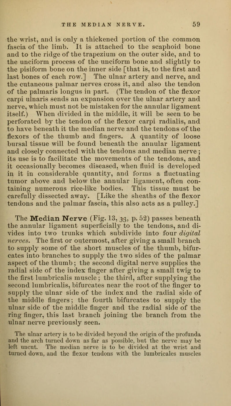 the wrist, and is only a thickened portion of the common fascia of the limb. It is attached to the scaphoid bone and to the ridge of the trapezium on the outer side, and to the unciform process of the unciform bone and slightly to the pisiform bone on the inner side [that is, to the first and last bones of each row.] The ulnar artery and nerve, and the cutaneous palmar nerves cross it, and also the tendon of the palmaris longus in part. (The tendon of the flexor carpi ulnaris sends an expansion over the ulnar artery and nerve, which must not be mistaken for the annular ligament itself.) When divided in the middle, it will be seen to be perforated by the tendon of the flexor carpi radialis, and to have beneath it the median nerve and the tendons of the flexors of the thumb and fingers. A quantity of loose bursal tissue will be found beneath the annular ligament and closely connected with the tendons and median nerve ; its use is to facilitate the movements of the tendons, and it occasionally becomes diseased, when fluid is developed in it in considerable quantity, and forms a fluctuating tumor above and below the annular ligament, often con- taining numerous rice-like bodies. This tissue must be carefully dissected away. [Like the sheaths of the flexor tendons and the palmar fascia, this also acts as a pulley.] The Median Nerve (Fig. 13, 3.3, p. 52) passes beneath the annular ligament superficially to the tendons, and di- vides into two trunks which subdivide into four digital nerves. The first or outermost, after giving a small branch to supply some of the short muscles of the thumb, bifur- cates into branches to supply the two sides of the palmar aspect of the thumb; the second digital nerve supplies the radial side of the index finger after giving a small twig to the first lumbricalis muscle ; the third, after supplying the second lumbricalis, bifurcates near the root of the finger to supply the ulnar side of the index and the radial side of the middle fingers; the fourth bifurcates to supply the ulnar side of the middle finger and the radial side of the ring finger, this last branch joining the branch from the ulnar nerve previously seen. The ulnar artery is to be divided beyond the origin of the profunda and the arch turned down as far as possible, but the nerve may be left uncut. The median nerve is to be divided at the wrist and turned down, and the flexor tendons with the lumbricales muscles