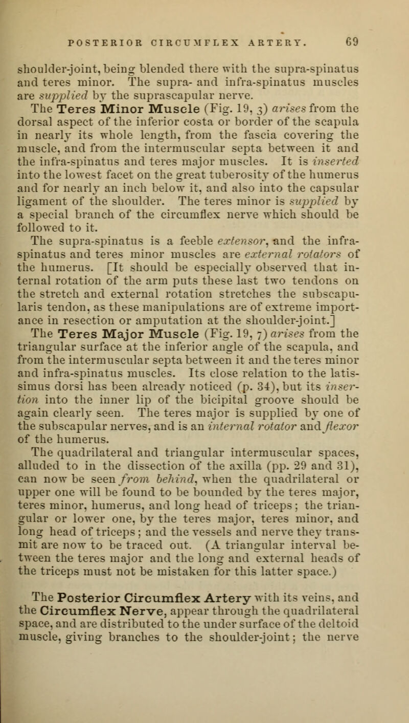POSTERIOR CIRCUMFLEX ARTERY. C9 shoulder-joint, beiDg blended there with the supra-spinatus and teres minor. The supra- and infra-spin at a a muscles are supplied by the suprascapular nerve. The Teres Minor Muscle (Fig. 19, 3) arises from the dorsal aspect of the inferior costa or border of the scapula in nearly its whole length, from the fascia covering the muscle, and from the intermuscular septa between it and the infra-spinatus and teres major muscles. It is inserted into the lowest facet on the great tuberosity of the humerus and for nearly an inch below it. and also into the capsular ligament of the shoulder. The teres minor is supplied by a special branch of the circumflex nerve which should be followed to it. The supra-spinatus is a feeble extensor, and the infra- spinatus and teres minor muscles are external rotators of the humerus. [It should be especially observed that in- ternal rotation of the arm puts these last two tendons on the stretch and external rotation stretches the subscapu- laris tendon, as these manipulations are of extreme import- ance in resection or amputation at the shoulder-joint.] The Teres Major Muscle (Fig. 19, 7) arises from the triangular surface at the inferior angle of the scapula, and from the intermuscular septa between it and the teres minor and infra-spinatus muscles. Its close relation to the latis- simus dorsi has been already noticed (p. 34), but its inser- tion into the inner lip of the bicipital groove should be again clearly seen. The teres major is supplied by one of the subscapular nerves, and is an internal rotator and flexor of the humerus. The quadrilateral and triangular intermuscular spaces, alluded to in the dissection of the axilla (pp. 29 and 31), can now be seen/ro??i behind, when the quadrilateral or upper one will be found to be bounded by the teres major, teres minor, humerus, and long head of triceps; the trian- gular or lower one. by the teres major, teres minor, and long head of triceps ; and the vessels and nerve they trans- mit are now to be traced out. (A triangular interval be- tween the teres major and the long and external heads of the triceps must not be mistaken for this latter space.) The Posterior Circumflex Artery with its veins, and the Circumflex Nerve, appear through the quadrilateral space, and are distributed to the under surface of the deltoid muscle, giviug branches to the shoulder-joint; the nerve