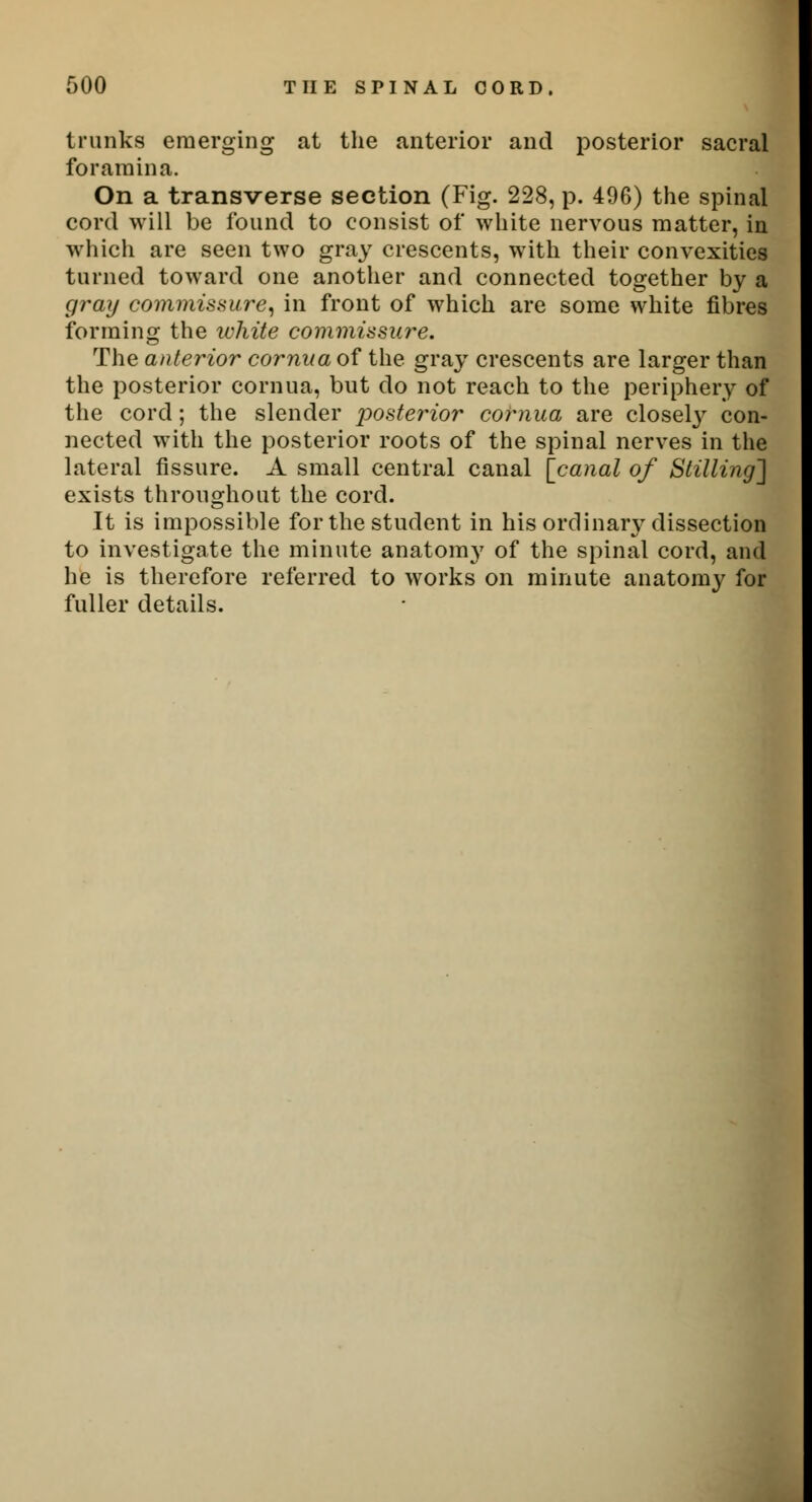 trunks emerging at the anterior and posterior sacral foramina. On a transverse section (Fig. 228, p. 496) the spinal cord will be found to consist of white nervous matter, in which are seen two gray crescents, with their convexities turned toward one another and connected together by a gray commissure, in front of which are some white fibres forming the white commissure. The anterior cornua of the gray crescents are larger than the posterior cornua, but do not reach to the periphery of the cord; the slender posterior cornua are closely con- nected with the posterior roots of the spinal nerves in the lateral fissure. A small central canal [canal of Stilling'] exists throughout the cord. It is impossible for the student in his ordinary dissection to investigate the minute anatom}7 of the spinal cord, and he is therefore referred to works on minute anatomy for fuller details.