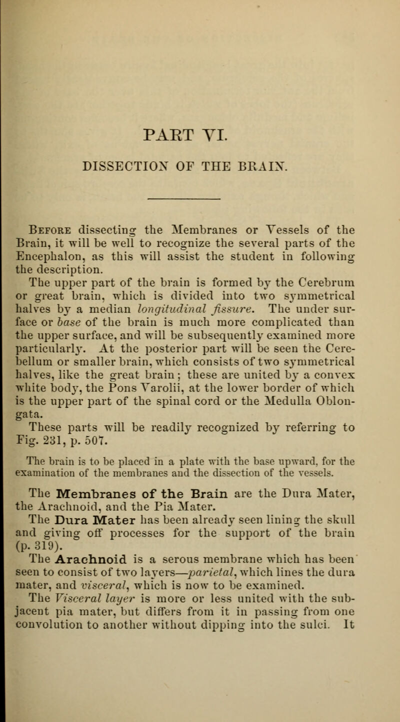 PAET VI. DISSECTION OF THE BRAIN. Before dissecting the Membranes or Vessels of the Brain, it will be well to recognize the several parts of the Encephalon, as this will assist the student in following the description. The upper part of the brain is formed by the Cerebrum or great brain, which is divided into two s\*mmetrieal halves by a median longitudinal fissure. The under sur- face or base of the brain is much more complicated than the upper surface, and will be subsequently examined more particularh*. At the posterior part will be seen the Cere- bellum or smaller brain, which consists of two S3'mmetrical halves, like the great brain; these are united by a convex white bod}', the Pons Varolii, at the lower border of which is the upper part of the spinal cord or the Medulla Oblon- gata. These parts will be readily recognized by referring to Fig. 231, p. 507. The brain is to be placed in a plate with the base upward, for the examination of the membranes and the dissection of the vessels. The Membranes of the Brain are the Dura Mater, the Arachnoid, and the Pia Mater. The Dura Mater has been already seen lining the skull and giving off processes for the support of the brain (p. 319). The Arachnoid is a serous membrane which has been seen to consist of two layers—parietal, which lines the dura mater, and visceral, which is now to be examined. The Visceral layer is more or less united with the sub- jacent pia mater, but differs from it in passing from one convolution to another without dipping into the sulci. It