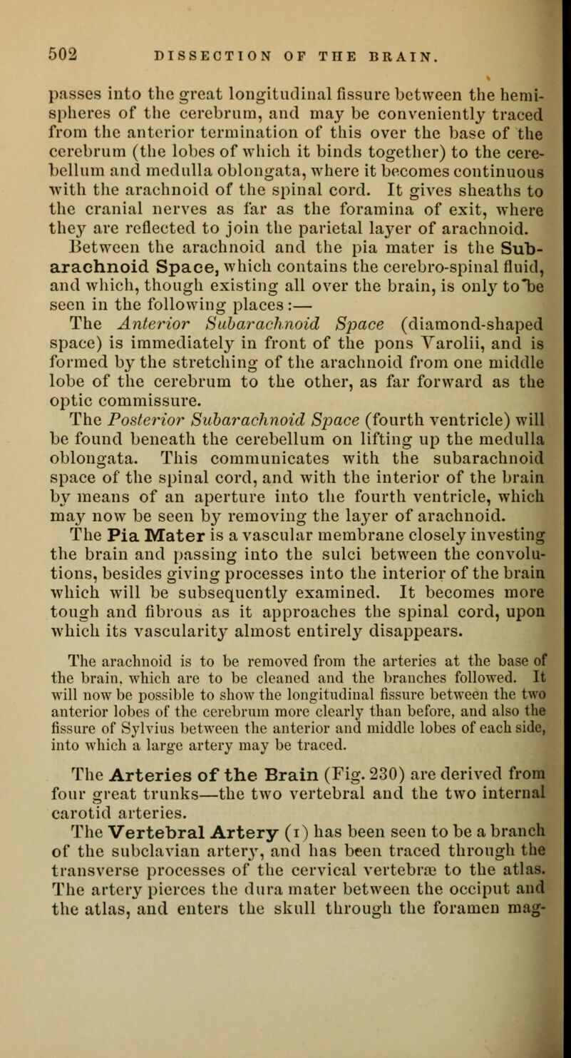 passes into the great longitudinal fissure between the hemi- spheres of the cerebrum, and may be conveniently traced from the anterior termination of this over the base of the cerebrum (the lobes of which it binds together) to the cere- bellum and medulla oblongata, where it becomes continuous with the arachnoid of the spinal cord. It gives sheaths to the cranial nerves as far as the foramina of exit, where they are reflected to join the parietal layer of arachnoid. Between the arachnoid and the pia mater is the Sub- arachnoid Space, which contains the cerebro-spinal fluid, and which, though existing all over the brain, is only tobe seen in the following places:— The Anterior Subarachnoid Space (diamond-shaped space) is immediately in front of the pons Varolii, and is formed by the stretching of the arachnoid from one middle lobe of the cerebrum to the other, as far forward as the optic commissure. The Posterior Subarachnoid Space (fourth ventricle) will be found beneath the cerebellum on lifting up the medulla oblongata. This communicates with the subarachnoid space of the spinal cord, and with the interior of the brain by means of an aperture into the fourth ventricle, which may now be seen by removing the layer of arachnoid. The Pia Mater is a vascular membrane closely investing the brain and passing into the sulci between the convolu- tions, besides giving processes into the interior of the brain which will be subsequently examined. It becomes more tough and fibrous as it approaches the spinal cord, upon which its vascularity almost entirety disappears. The arachnoid is to be removed from the arteries at the base of the brain, which are to be cleaned and the branches followed. It will now be possible to show the longitudinal fissure between the two anterior lobes of the cerebrum more clearly than before, and also the fissure of Sylvius between the anterior and middle lobes of each side, into which a large artery may be traced. The Arteries of the Brain (Fig. 230) are derived from four great trunks—the two vertebral and the two internal carotid arteries. The Vertebral Artery (i) has been seen to be a branch of the subclavian artery, and has been traced through the transverse processes of the cervical vertebra} to the atlas. The artery pierces the dura mater between the occiput and the atlas, and enters the skull through the foramen mag-