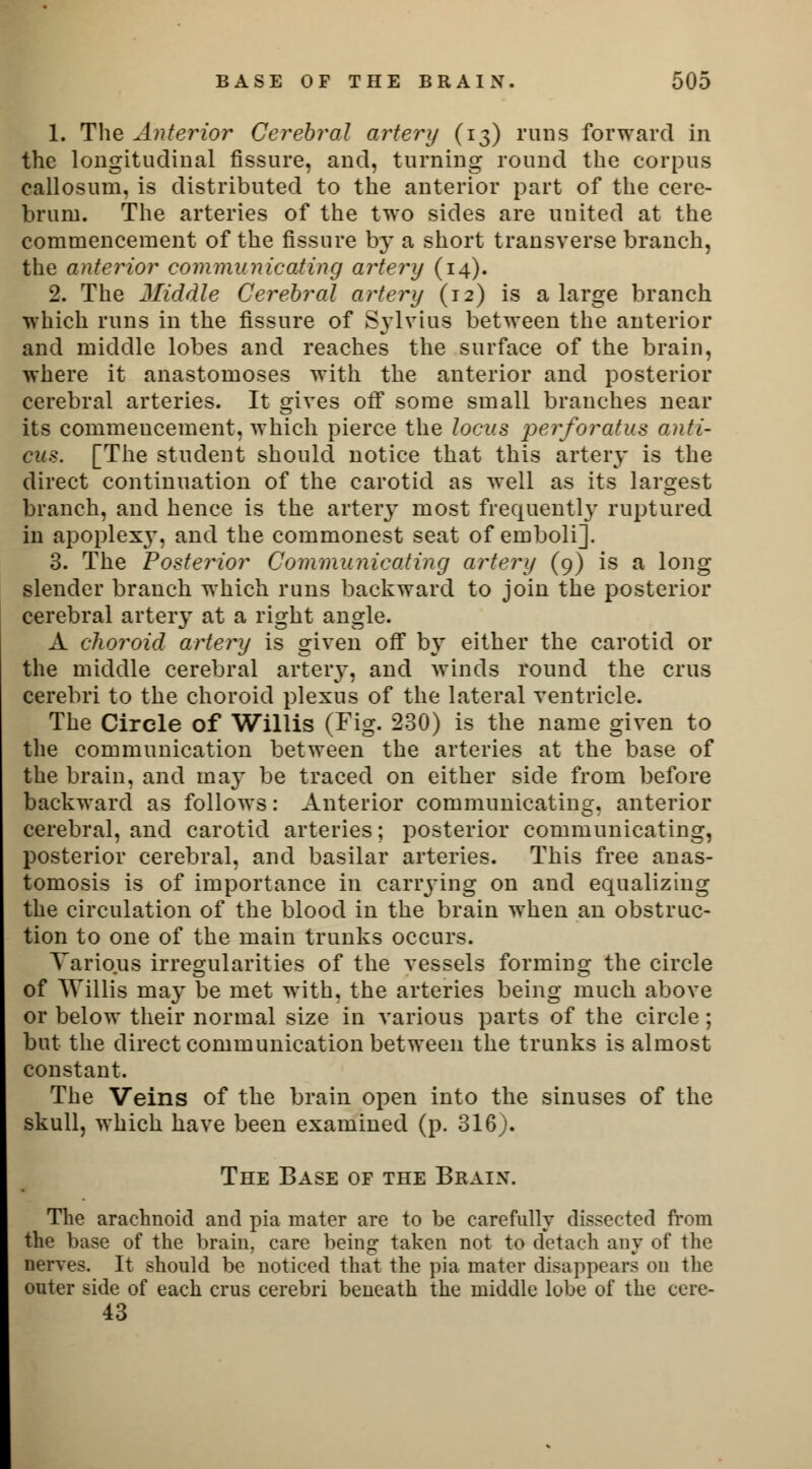 1. The Anterior Cerebral artery (13) runs forward in the longitudinal fissure, and, turning round the corpus callosum, is distributed to the anterior part of the cere- brum. The arteries of the two sides are uuited at the commencement of the fissure by a short transverse branch, the anterior communicating artery (14). 2. The Jliddle Cerebral artery (12) is a large branch which runs in the fissure of Sylvias between the anterior and middle lobes and reaches the surface of the brain, where it anastomoses with the anterior and posterior cerebral arteries. It gives off some small branches near its commencement, which pierce the locus perforatus anti- cus. [The student should notice that this artery is the direct continuation of the carotid as well as its largest branch, and hence is the artery most frequently ruptured in apoplexy, and the commonest seat of emboli]. 3. The Posterior Communicating artery (9) is a long slender branch which runs backward to join the posterior cerebral artery at a right angle. A choroid artery is given off by either the carotid or the middle cerebral artery, and winds round the crus cerebri to the choroid plexus of the lateral ventricle. The Circle of Willis (Fig. 230) is the name given to the communication between the arteries at the base of the brain, and may be traced on either side from before backward as follows: Anterior communicating, anterior cerebral, and carotid arteries; posterior communicating, posterior cerebral, and basilar arteries. This free anas- tomosis is of importance in carrying on and equalizing the circulation of the blood in the brain when an obstruc- tion to one of the main trunks occurs. Various irregularities of the vessels forming the circle of Willis may be met with, the arteries being much above or below their normal size in various parts of the circle ; but the direct communication between the trunks is almost constant. The Veins of the brain open into the sinuses of the skull, which have been examined (p. 316). The Base of the Braix. The arachnoid and pia mater are to be carefully dissected from the base of the brain, care being taken not to detach any of the nerves. It should be noticed that the pia mater disappears on the outer side of each crus cerebri beneath the middle lobe of the cere- 43