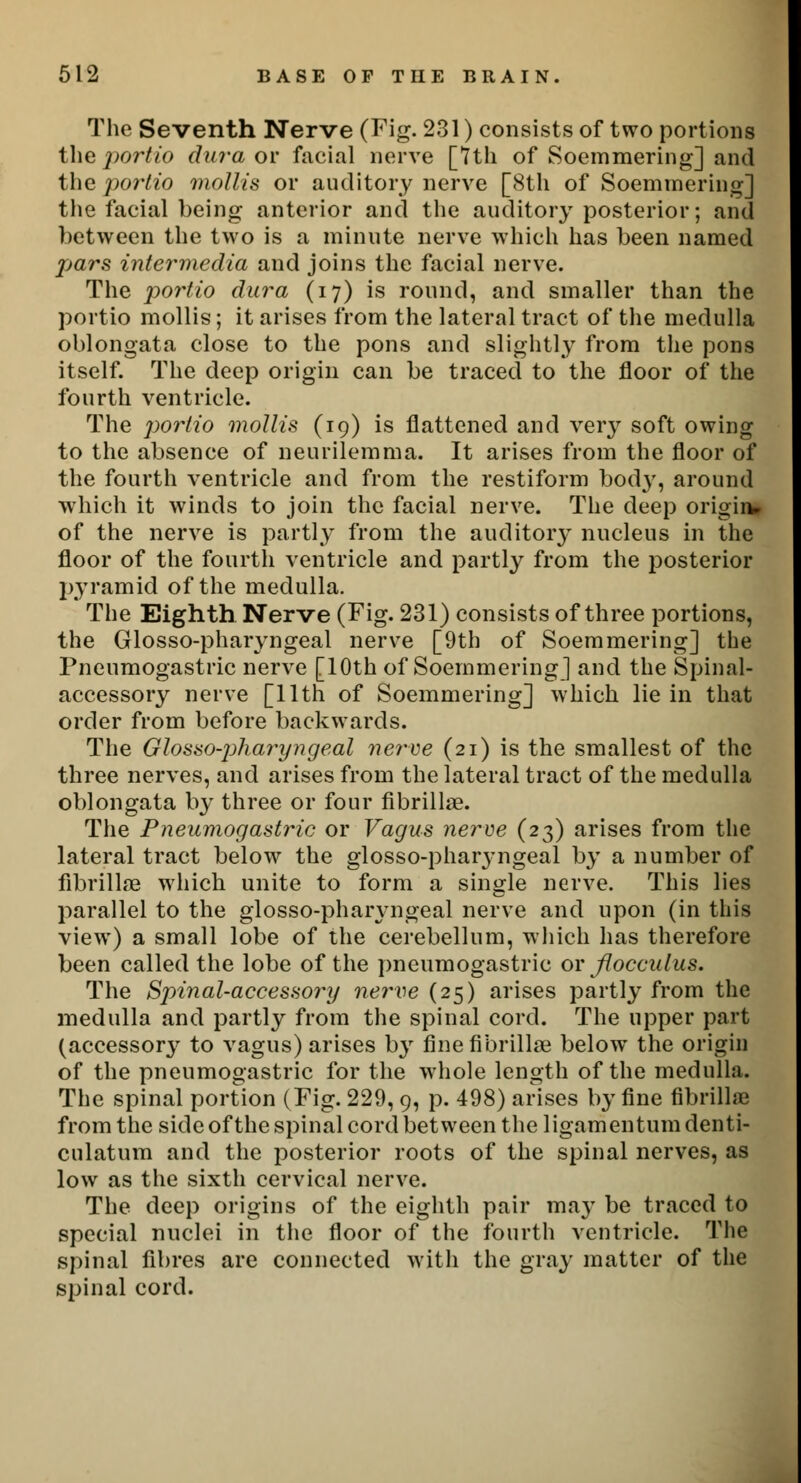 The Seventh Nerve (Fig. 231) consists of two portions the portio dura or facial nerve [7th of Soemmering] and the portio mollis or auditory nerve [8th of Soemmering] the facial being anterior and the auditory posterior; and between the two is a minute nerve which has been named pars intermedia and joins the facial nerve. The portio dura (17) is round, and smaller than the portio mollis; it arises from the lateral tract of the medulla oblongata close to the pons and slightly from the pons itself. The deep origin can be traced to the floor of the fourth ventricle. The portio mollis (19) is flattened and very soft owing to the absence of neurilemma. It arises from the floor of the fourth ventricle and from the restiform body, around which it winds to join the facial nerve. The deep origin*. of the nerve is partly from the auditory nucleus in the floor of the fourth ventricle and partly from the posterior pyramid of the medulla. The Eighth Nerve (Fig. 231) consists of three portions, the Glosso-pharyngeal nerve [9th of Soemmering] the Pneumogastric nerve [10th of Soemmering] and the Spinal- accessory nerve [11th of Soemmering] which lie in that order from before backwards. The Glossopharyngeal nerve (21) is the smallest of the three nerves, and arises from the lateral tract of the medulla oblongata by three or four fibrillar. The Pneumogastric or Vagus nerve (23) arises from the lateral tract below the glosso-pharyngeal by a number of fibrillar which unite to form a single nerve. This lies parallel to the glosso-phaiyngeal nerve and upon (in this view) a small lobe of the cerebellum, which has therefore been called the lobe of the pneumogastric or flocculus. The Spinal-accessory nerve (25) arises partly from the medulla and partly from the spinal cord. The upper part (accessory to vagus) arises hy fine fibrillar below the origin of the pneumogastric for the whole length of the medulla. The spinal portion (Fig. 229, 9, p. 498) arises by fine fibrillar from the side of the spinal cord between the ligamentum denti- culatum and the posterior roots of the spinal nerves, as low as the sixth cervical nerve. The deep origins of the eighth pair ma}T be traced to special nuclei in the floor of the fourth ventricle. The spinal fibres are connected with the gray matter of the spinal cord.