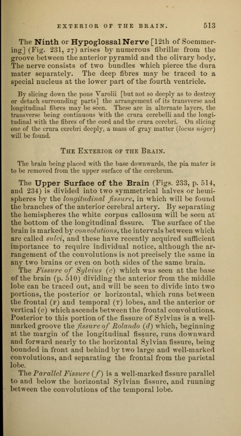 The Ninth or Hypoglossal Nerve [12th of Soemmer- ing] (Fig. 231, 27) arises by numerous fibrillae from the groove between the anterior pyramid and the olivary body. The nerve consists of two bundles which pierce the dura mater separately. The deep fibres may be traced to a special nucleus at the lower part of the fourth ventricle. By slicing down the pons Varolii [but not so deeply as to destroy or detach surrounding parts] the arrangement of its transverse and longitudinal fibres may be seen. These are in alternate layers, the transverse being continuous with the crura cerebelli and the longi- tudinal with the fibres of the cord and the crura cerebri. On slicing one of the crura cerebri deeply, a mass of gray matter (locus ntger) will be found. The Exterior of the Brain. The brain being placed with the base downwards, the pia mater is to be removed from the upper surface of the cerebrum. The Upper Surface of the Brain (Figs. 233, p. 514, and 234) is divided into two symmetrical halves or hemi- spheres by the longitudinal fissure, in which will be found the branches of the anterior cerebral artery. By separating the hemispheres the white corpus callosum will be seen at the bottom of the longitudinal fissure. The surface of the brain is marked by con solutions, the intervals between which are called sulci, and these have recently acquired sufficient importance to require individual notice, although the ar- rangement of the convolutions is not precisely the same in any two brains or even on both sides of the same brain. The Fissure of Sylvius (c) which was seen at the base of the brain (p. 510) dividing the anterior from the middle lobe can be traced out, and will be seen to divide into two portions, the posterior or horizontal, which runs between the frontal (f) and temporal (t) lobes, and the anterior or vertical (c) which ascends between the frontal convolutions. Posterior to this portion of the fissure of Sylvius is a well- marked groove the fissure of Rolando (d) which, beginning at the margin of the longitudinal fissure, runs downward and forward nearly to the horizontal Sylvian fissure, being bounded in front and behind by two large and well-marked convolutions, and separating the frontal from the parietal lobe. The Parallel Fissure (f) is a well-marked fissure parallel to and below the horizontal Sylvian fissure, and running between the convolutions of the temporal lobe.