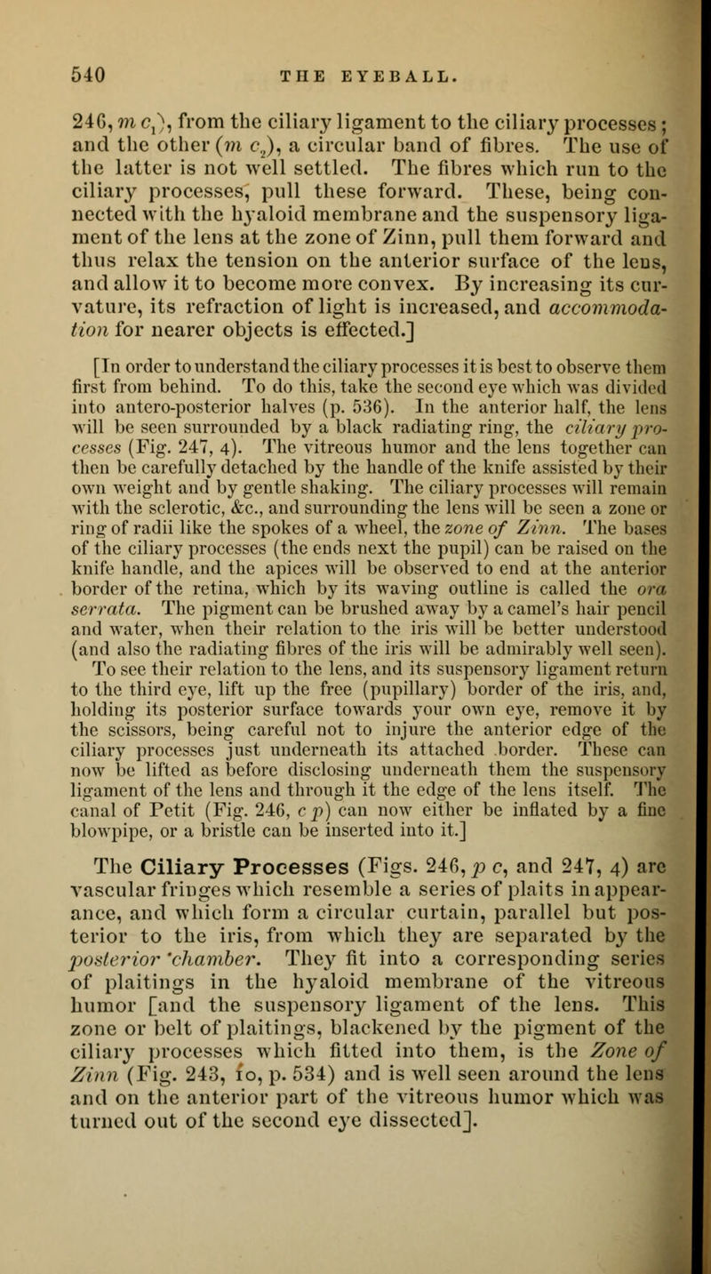 24G, m Cj), from the ciliary ligament to the ciliary processes ; and the other (m c2), a circular band of fibres. The use of the latter is not well settled. The fibres which run to the ciliary processes, pull these forward. These, being con- nected with the hyaloid membrane and the suspensory liga- ment of the lens at the zone of Zinn, pull them forward and thus relax the tension on the anterior surface of the leus, and allow it to become more convex. By increasing its cur- vature, its refraction of light is increased, and accommoda- tion for nearer objects is effected.] [In order to understand the ciliary processes it is best to observe them first from behind. To do this, take the second eye which was divided into anteroposterior halves (p. 536). In the anterior half, the lens will be seen surrounded by a black radiating ring, the ciliary pro- cesses (Fig. 247, 4). The vitreous humor and the lens together can then be carefully detached by the handle of the knife assisted by their own weight and by gentle shaking. The ciliary processes will remain with the sclerotic, &c, and surrounding the lens will be seen a zone or ring of radii like the spokes of a wheel, the zone of Zinn. The bases of the ciliary processes (the ends next the pupil) can be raised on the knife handle, and the apices will be observed to end at the anterior border of the retina, which by its waving outline is called the ora serrata. The pigment can be brushed away by a camel's hair pencil and water, when their relation to the iris will be better understood (and also the radiating fibres of the iris will be admirably well seen). To see their relation to the lens, and its suspensory ligament return to the third eye, lift up the free (pupillary) border of the iris, and, holding its posterior surface towards your own eye, remove it by the scissors, being careful not to injure the anterior edge of the ciliary processes just underneath its attached border. These can now be lifted as before disclosing underneath them the suspensory ligament of the lens and through it the edge of the lens itself. The canal of Petit (Fig. 246, c p) can now either be inflated by a fine blowpipe, or a bristle can be inserted into it.] The Ciliary Processes (Figs. 246, p c, and 247, 4) are vascular fringes which resemble a series of plaits in appear- ance, and which form a circular curtain, parallel but pos- terior to the iris, from which they are separated by the posterior 'chamber. They fit into a corresponding series of plaitings in the hyaloid membrane of the vitreous humor [and the suspensory ligament of the lens. This zone or belt of plaitings, blackened by the pigment of the ciliary processes which fitted into them, is the Zone of Zinn (Fig. 243, 10, p. 534) and is well seen around the lens and on the anterior part of the vitreous humor which was turned out of the second eye dissected].
