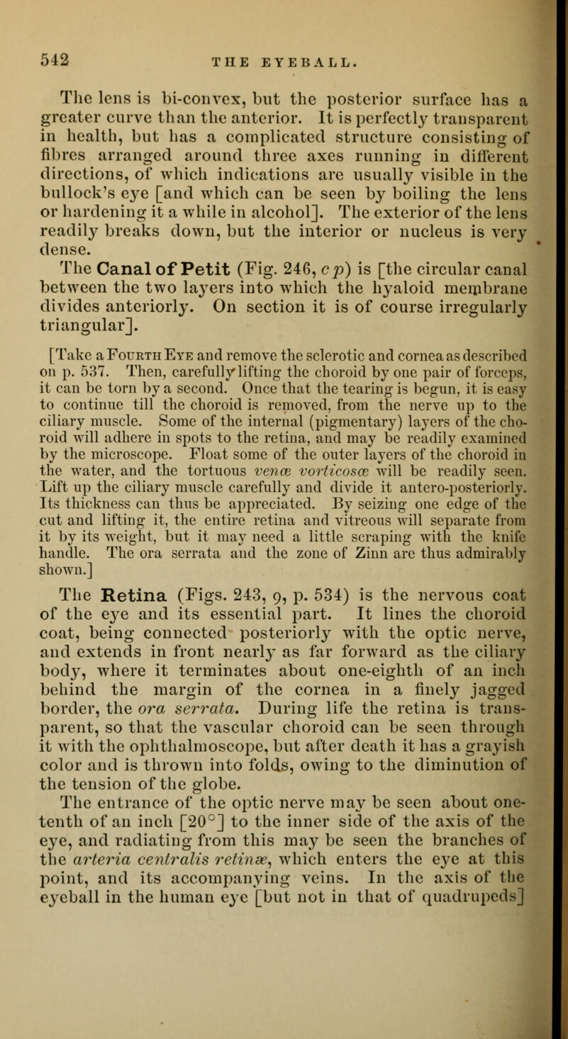 The lens is bi-convex, but the posterior surface has a greater curve than the anterior. It is perfectly transparent in health, but has a complicated structure consisting of fibres arranged around three axes running in different directions, of which indications are usually visible in the bullock's C3re [and which can be seen by boiling the lens or hardening it a while in alcohol]. The exterior of the lens readity breaks down, but the interior or nucleus is very dense. The Canal of Petit (Fig. 246, cp) is [the circular canal between the two layers into which the hyaloid membrane divides anteriorly. On section it is of course irregularly triangular]. [Take a Fourth Eye and remove the sclerotic and cornea as described on p. 537. Then, carefully lifting the choroid by one pair of forceps, it can be torn by a second. Once that the tearing is begun, it is easy to continue till the choroid is removed, from the nerve up to the ciliary muscle. Some of the internal (pigmentary) layers of the cho- roid will adhere in spots to the retina, and may be readily examined by the microscope. Float some of the outer layers of the choroid in the water, and the tortuous vence vorticosce will be readily seen. Lift up the ciliary muscle carefully and divide it antero-posteriorly. Its thickness can thus be appreciated. By seizing one edge of the cut and lifting it, the entire retina and vitreous will separate from it by its weight, but it may need a little scraping with the knife handle. The ora serrata and the zone of Zinn are thus admirably shown.] The Retina (Figs. 243, 9, p. 534) is the nervous coat of the eye and its essential part. It lines the choroid coat, being connected posteriorly with the optic nerve, and extends in front nearly as far forward as the ciliary body, where it terminates about one-eighth of an inch behind the margin of the cornea in a finely jagged border, the ora serrata. During life the retina is trans- parent, so that the vascular choroid can be seen through it with the ophthalmoscope, but after death it has a grayish color and is thrown into folds, owing to the diminution of the tension of the globe. The entrance of the optic nerve may be seen about one- tenth of an inch [20°] to the inner side of the axis of the eye, and radiating from this may be seen the branches of the arteria centralis retinae, which enters the eye at this point, and its accompanying veins. In the axis of the eyeball in the human eye [but not in that of quadrupeds]