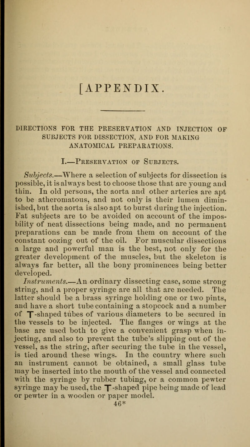 [APPENDIX. DIRECTIONS FOR THE PRESERVATION AND INJECTION OF SUBJECTS FOR DISSECTION, AND FOR MAKING ANATOMICAL PREPARATIONS. I.—Preservation of Subjects. Subjects.—Where a selection of subjects for dissection is possible, it is always best to choose those that are young and thin. In old persons, the aorta and other arteries are apt to be atheromatous, and not only is their lumen dimin- ished, but the aorta is also apt to burst during the injection. Fat subjects are to be avoided on account of the impos- bility of neat dissections being made, and no permanent preparations can be made from them on account of the constant oozing out of the oil. For muscular dissections a large and powerful man is the best, not only for the greater development of the muscles, but the skeleton is always far better, all the bony prominences being better developed. Instruments.—An ordinary dissecting case, some strong string, and a proper syringe are all that are needed. The latter should be a brass syringe holding one or two pints, and have a short tube containing a stopcock and a number of T-shaped tubes of various diameters to be secured in the vessels to be injected. The flanges or wings at the base are used both to give a convenient grasp when in- jecting, and also to prevent the tube's slipping out of the vessel, as the string, after securing the tube in the vessel, is tied around these wings. In the country where such an instrument cannot be obtained, a small glass tube may be inserted into the mouth of the vessel and connected with the syringe by rubber tubing, or a common pewter syringe may be used, the X_snaPec^ pipe being made of lead or pewter in a wooden or paper model. 46*