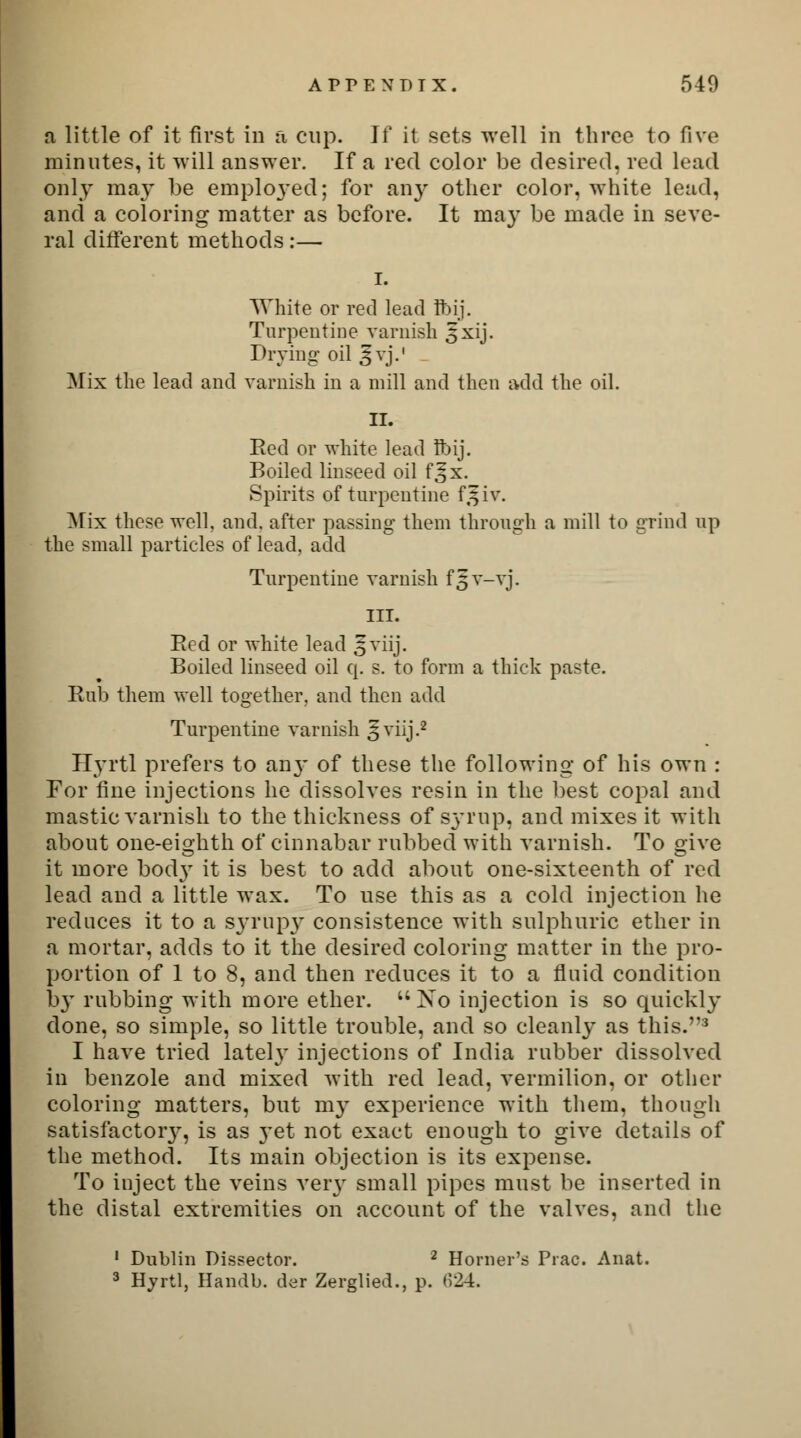 a little of it first in a cup. If it sets well in three to five minutes, it will answer. If a red color be desired, red lead only may be employed; for any other color, white lead, and a coloring matter as before. It may be made in seve- ral different methods:— i. White or red lead Ibij. Turpentine varnish 5xij. Drying oil ^vj.' Mix the lead and varnish in a mill and then add the oil. II. Eed or white lead Ibij. Boiled linseed oil f^x. Spirits of turpentine fjfiv. Mix these well, and. after passing them through a mill to grind up the small particles of lead, add Turpentine varnish f||v-vj. ill. Eed or white lead ^viij. Boiled linseed oil q. s. to form a thick paste. Eub them well toa-ether. and then add Hyrtl prefers to an}- of these the following of his own : For fine injections he dissolves resin in the best copal and mastic varnish to the thickness of syrup, and mixes it with about one-eighth of cinnabar rubbed with varnish. To give it more bod}- it is best to add about one-sixteenth of red lead and a little wax. To use this as a cold injection he reduces it to a syrup}- consistence with sulphuric ether in a mortar, adds to it the desired coloring matter in the pro- portion of 1 to 8, and then reduces it to a fluid condition by rubbing with more ether. No injection is so quickly done, so simple, so little trouble, and so cleanly as this.3 I have tried lately injections of India rubber dissolved in benzole and mixed with red lead, vermilion, or other coloring matters, but my experience with them, though satisfactory, is as yet not exact enough to give details of the method. Its main objection is its expense. To inject the veins very small pipes must be inserted in the distal extremities on account of the valves, and the 1 Dublin Dissector. 2 Horner's Prac. Anat. 3 Hyrtl, Handb. der Zerglied., p. 624.