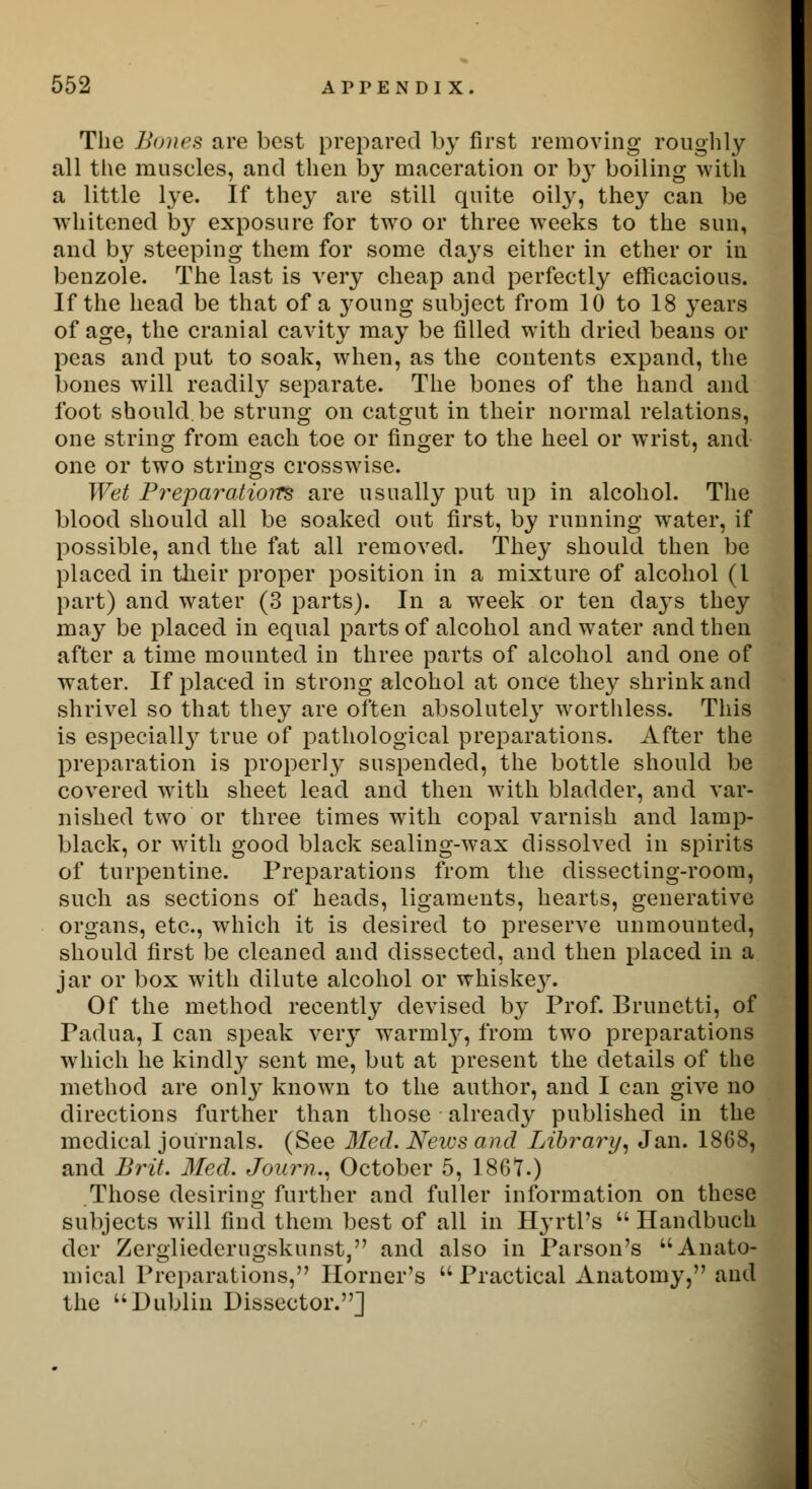 The Bones are best prepared by first removing roughly all the muscles, and then by maceration or b}T boiling with a little lye. If they are still quite oily, they can be whitened by exposure for two or three weeks to the sun, and by steeping them for some da}rs either in ether or in benzole. The last is very cheap and perfectly efficacious. If the head be that of a young subject from 10 to 18 years of age, the cranial cavity may be filled with dried beans or peas and put to soak, when, as the contents expand, the bones will readily separate. The bones of the hand and foot should be strung on catgut in their normal relations, one string from each toe or finger to the heel or wrist, and one or two strings crosswise. Wet Preparations are usually put up in alcohol. The blood should all be soaked out first, by running water, if possible, and the fat all removed. They should then be placed in their proper position in a mixture of alcohol (1 part) and water (3 parts). In a week or ten days they may be placed in equal parts of alcohol and water and then after a time mounted in three parts of alcohol and one of water. If placed in strong alcohol at once they shrink and shrivel so that they are often absolutely worthless. This is especialty true of pathological preparations. After the preparation is properly suspended, the bottle should be covered with sheet lead and then with bladder, and var- nished two or three times with copal varnish and lamp- black, or with good black sealing-wax dissolved in spirits of turpentine. Preparations from the dissecting-room, such as sections of heads, ligaments, hearts, generative organs, etc., which it is desired to preserve unmounted, should first be cleaned and dissected, and then placed in a jar or box with dilute alcohol or whiske}7. Of the method recently devised by Prof. Brunetti, of Padua, I can speak very warmly, from two preparations which he kindly sent me, but at present the details of the method are only known to the author, and I can give no directions further than those already published in the medical journals. (See Med. Neius and Library, Jan. 1868, and Brit. Med. Journ.. October 5, 1867.) Those desiring further and fuller information on these subjects will find them best of all in HyrtPs  Handbuch der Zergliederugskunst, and also in Parson's Anato- mical Preparations, Horner's  Practical Anatomy, and the Dublin Dissector.]