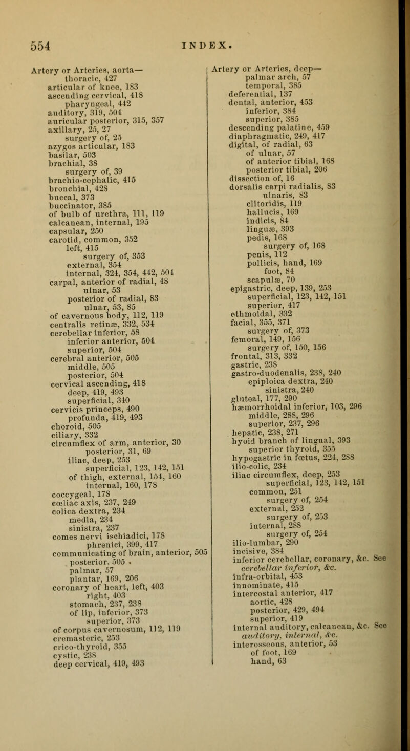 Artery or Arteries, aorta— thoracic, 427 articular of knee, 1S3 ascending cervical, 418 pharyngeal, 442 auditory, 319, 504 auricular posterior, 315, 357 axillary, 25, 27 surgery of, 25 azygos articular, 183 basilar, 503 brachial, 38 surgery of, 39 brachio-cephalic, 415 bronchial, 42S buccal, 373 buccinator, 385 of bulb of urethra, 111, 119 calcanoan, internal, 195 capsular, 250 carotid, common, 352 left, 415 surgery of, 353 external, 354 internal, 324, 354, 442, 504 carpal, anterior of radial, 48 ulnar, 53 posterior of radial, 83 ulnar, 53, 85 of cavernous body, 112, 119 centralis retinae, 332, 534 cerebellar inferior, 58 inferior anterior, 504 superior, 504 cerebral anterior, 505 middle, 505 posterior, 504 cervical ascending, 418 deep, 419, 493 superficial, 340 cervicis princeps, 490 profunda, 419, 493 choroid, 505 ciliary, 332 circumflex of arm, anterior, 30 posterior, 31, 69 iliac, deep, 253 superficial, 123, 142, 151 of thigh, external, 154, 160 internal, 160, 17S coccygeal, 178 coeliac axis, 237, 249 colica dextra, 234 media, 234 sinistra, 237 comes nervi ischiadici, 178 phrenici, 399, 417 communicating of brain, anterior, posterior, 505 . palmar, 57 plantar, 169, 206 coronary of heart, left, 403 right, 403 stomach, 237, 238 of lip, inferior, 373 superior, 373 of corpus cavernosum, 112, 119 cremasteric, 253 crico-thyroid, 365 cystic, 238 deep cervical, 419, 493 .-.o.-. Artery or Arteries, deep— palmar arch, 57 temporal, 385 deferential, 137 deutal, anterior, 453 inferior, 384 superior, 385 descending palatine, 459 diaphragmatic, 249, 417 digital, of radial, 63 of ulnar, 57 of anterior tibial, 168 posterior tibial, 206 dissection of, 16 dorsalis carpi radialis, S3 ulnaris, 83 clitoridis, 119 hallucis, 169 iudicis, 84 lingua;, 393 pedis, 168 surgery of, 168 penis, 112 pollicis, hand, 169 foot, 84 scapulfe, 70 epigastric, deep, 139, 253 superficial, 123, 142, 151 superior, 417 ethmoidal, 332 facial, 355, 371 surgery of, 373 femoral, 149, 156 surgery of, 150, 156 frontal, 313, 332 gastric, 23S gastro-duodenalis, 23S, 240 epiploica dextra, 240 sinistra, 240 gluteal, 177, 290 hemorrhoidal inferior, 103, 296 middle, 28S, 296 superior, 237, 296 hepatic, 238, 271 hyoid branch of lingual, 393 superior thyroid, 355 hypogastric in foetus, 224, 2S8 ilio-colic, 234 iliac circumflex, deep, 253 superficial, 123, 142, 151 common, 251 surgery of, 254 external, 252 surgery of, 253 internal, 2SS surgery of, 254 ilio-lumbar, 290 incisive, 3S4 inferior cerebellar, coronary, &c. See cerebellar inferior, &c. infra-orbital, 453 innominate, 415 intercostal anterior, 417 aortic, 42S posterior, 429, 494 superior, 419 internal auditory,calcanoan, &c. See auditory, interned, Ac. interosseous, anterior, 53 of foot, 169 hand, 63