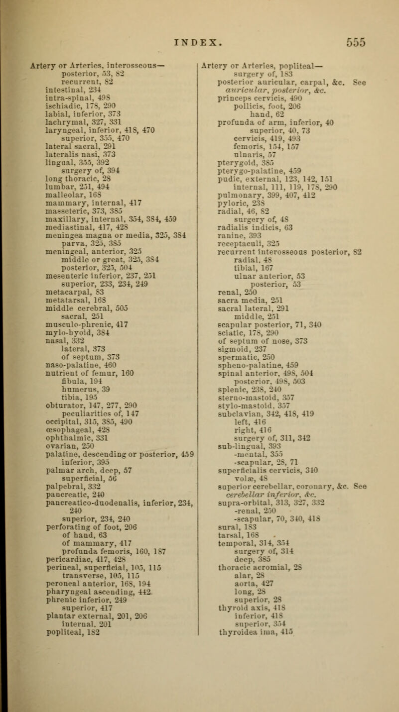 Artery or Arteries, interosseous— posterior, 53, >2 recurrent, 52 intestinal, 234 intra-spins ischiadic, ITS, 290 labial, inferior, 373 lachrymal, 327, 331 laryngeal, inferior. 415, 470 superior, 333. 47'.' lateral sacral, 291 lateralis nasi, 373 lingual, 355, 392 surgery of, 394 long thoracic, 23 lumbar, 231, 494 malleolar, 163 mammary, internal, 417 masseteric, 373, 35-3 maxillary, internal, 3-34, 334, 459 mediastinal, 417, 423 meningea magna or media, 325, 334 parva, 32-3, 35-3 meningeal, anterior, 32-5 mfddle or great, 32.3, 334 posterior, 323. 504 mesenteric inferior, 237, 251 superior, 233, 234, 249 metacarpal. 33 metatarsal, 168 middle cerebral, 505 sacral, 251 musculo-phrenic, 417 mylo-hyoid, 334 nasal, 332 lateral, 373 of septum, 373 naso-palatiue, 460 nutrient of femur, 160 fibula, 194 humerus, 39 tibia, 195 obturator, 147. 277 _ peculiarities of, 147 occipital, 315, 355, 490 oesophageal. 425 ophthalmic, 331 ovarian, 250 palatine, descending or posterior, 459 inferior, 395 palmar arch, deep, 57 superficial, 56 palpebral, 332 paucreatic, 240 pancreatico-duodenalis, inferior, 234, 240 superior, 234, 240 perforating of foot, 206 of hand,63 of mammary, 417 profunda femoris, 160, 1S7 pericardiac, 417, 42> perineal, superficial, 105, 115 transverse. 105, 115 peroneal anterior, 163, 194 pharyngeal ascending, 442 phrenic inferior, 249 superior. 417 plantar external, 201, 206 internal. 201 popliteal, 1^2 Artery or Arteries, popliteal— Bnrgery '•?'. 183 posterior auricular, carpal, fee. B auricular, posterior, &<:. princeps cervici- pollir - hand, 62 profunda of arm, inferior, 40 superior, 40. 73 cervicis, 419, 493 femoris, 154, 157 ulna: pterygoid, 385 pterygopalatine, 459 pudi'c, external. 123. 142, 151 internal, 111, US • . pulmonary, 399, 407, 412 pyloric, 23> radial, 46, S2 surgery of, 4S radialis indicis, 63 ranine, 393 receptaculi, 325 recurrent interosseous posterior, BS radial. 4^ tibial, 167 ulnar anterior, 53 posterior, 53 renal, 2-30 sacra media, 2-51 sacral lateral, 291 middle. 231 scapular posterior, 71, 340 sciatic, 178, 290 of septum of nose, 373 sigmoid, 237 spermatic, 250 spheno-palatine, 459 spinal anterior, 4.-- posterior. 4 - splenic, 233, 240 sterno-mastoid, 3.57 stvlo-mastoid. 357 subclavian, 342, 41S, 419 left, 416 right, 416 surgery of, 311, 342 sub-lingual, 393 -mental, 355 -scapular, 28, 71 superficialis cervicis, 310 vola?, 4^ superior cerebellar, coronary. •. Ac. supra-orbital, 313, 327. -renal, i -scapular, 70, 340, 418 sural, 181 tarsal. 168 temporal, 314. 354 surgerv of, 314 deej thoracic acromial, 28 alar, 28 aoru, lon^ super thyroid axis, iuferior, 41 ^ superior, 354 thyroidea iiua, 415