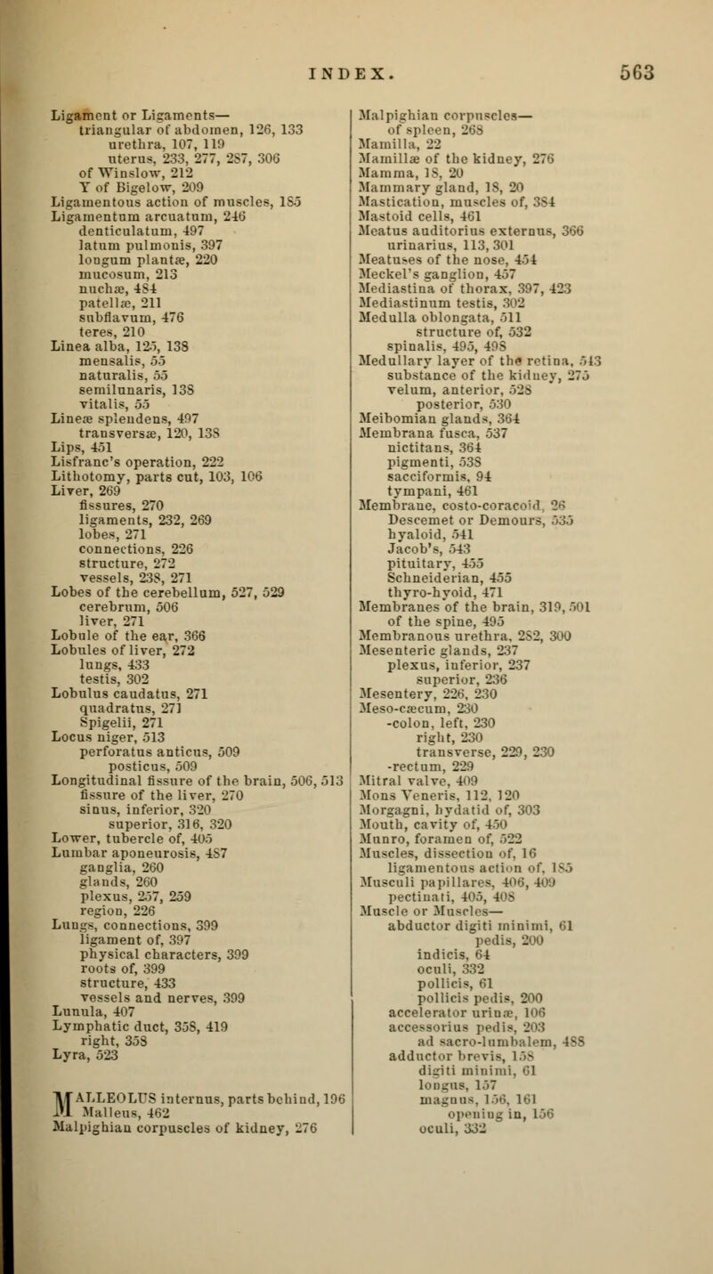 Ligament or Ligaments— triangular of abdomen, 126, 133 urethra, 107, 119 uterus, 233, 277, 2S7, 306 of Winslow, 212 Y of Bigelow, 209 Ligamentous action of muscles, 1S5 Ligamentum arcuatum, 246 denticulatum, 497 latum pulmonis, 397 longum plantae, 220 mucosum, 213 nuchse, 4S4 patella?, 211 snbflavuin, 476 teres, 210 Linea alba, 125, 138 mensalis, 55 naturalis, 55 semilunaris, 13S vitalis, 55 Linese spleudens, 407 transversa?, 120, 13S Lips, 451 Lisfranc's operation, 222 Lithotomy, parts cut, 103, 106 Liver, 269 fissures, 270 ligaments, 232, 269 lobes, 271 connections, 226 structure, 272 vessels, 238, 271 Lobes of the cerebellum, 527, 529 cerebrum, 506 liver, 271 Lobule of the ear, 366 Lobules of liver, 272 lungs, 433 testis, 302 Lobulus caudatus, 271 quadratus, 271 Spigelii, 271 Locus niger, 513 perforatus anticus, 509 posticus, 509 Longitudinal fissure of the brain, 506, 513 fissure of the liver, 270 sinus, inferior, 320 superior, 316, 320 Lower, tubercle of, 405 Lumbar aponeurosis, 4S7 ganglia, 260 glands, 260 plexus, 257, 259 region, 226 Lungs, connections, 399 ligament of, 397 physical characters, 399 roots of, 399 structure, 433 vessels and nerves, 399 Lunula, 407 Lymphatic duct, 35S, 419 right, 358 Lyra, 523 MALLEOLUS internus, parts behind, 196 Malleus, 462 Malpighian corpuscles of kidney, 276 Malpighian corpuscles— of spleen, 268 Mamilla, 22 Mainillae of the kidney, 276 Mamma, IS, 20 Mammary gland, 18, 20 Mastication, muscles of, 3S4 Mastoid cells, 461 Meatus auditorius externus, 366 urinarius, 113,301 Meatuses of the nose, 454 Meckel's ganglion, 457 Mediastina of thorax, 397, 423 Mediastinum testis, 302 Medulla oblongata, 511 structure of, 532 spinalis, 495, 49S Medullary layer of the retina, 513 substance of the kidney, 275 velum, anterior, 525 posterior, 530 Meibomian glands, 364 Membrana fusca, 537 nictitans, 364 pigmenti, 53S sacciformis, 94 tympani, 461 Membrane, costo-coracoid, 26 Descemet or Demours, 535 hyaloid, 541 Jacob's, 543 pituitary, 455 Schneiderian, 455 thyro-hyoid, 471 Membranes of the brain, 319,501 of the spine, 495 Membranous urethra, 2S2, 300 Mesenteric glands, 237 plexus, inferior, 237 superior, 236 Mesentery, 226, 230 Meso-caecum, 230 -colon, left, 230 right, 230 transverse, 229, 230 -rectum, 229 Mitral valve, 409 Mons Veneris, 112, 120 Morgagni, hydatid of, 303 Mouth, cavity of, 450 Munro, foramen of, 522 Muscles, dissection of, 16 ligamentous action of, 185 Musculi papillares, 406, 409 pectiuati, 405, 408 Muscle or Muscles— abductor digiti minimi, 61 pedis, 200 indicis, 64 oculi, 332 pollicis, 61 pollicis pedis, 200 accelerator uriure, 106 accessories pedis, 203 ad Bacro-lambalem, 4SS adductor brevis, 158 digiti minimi, 61 tongas, 157 magnas, 156, 161 opening in, 156 oculi, 332