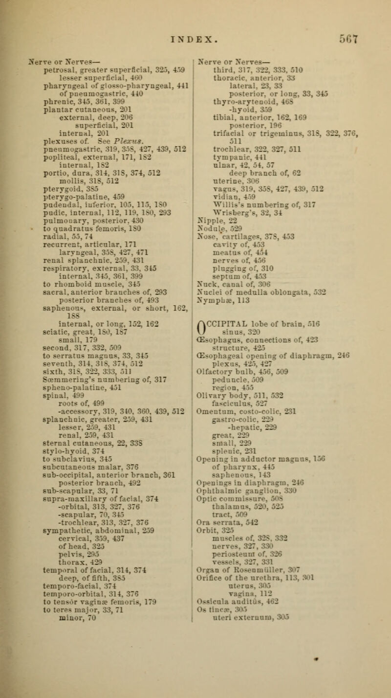 Nerve or Nerves— petrosal, greater superficial, 325, 459 lesser superficial. pharyngeal of glosso-pharyngeal, 441 of pneumogastric, 440 phrenic, 345. 361, 399 plantar cutaneous, 201 external, deep. . superficial, 201 internal, 201 plexuses of. See Plexus. pneumogastric, 319. 858, 427. 439, 512 popliteal, external, 171, ^2 internal, 1S2 portio, dura. 314. 315, 374, 512 mollis. 318, 512 pterygoid. 385 pterygopalatine, 459 pudendal, inferior, 105. 115. 180 pudic, internal, 112, 119. ISO, 293 pulmonary, posterior. 430 to quadratus fomoris, radial. 5o, 74 recurrent, articular, 171 laryngeal. 358, 427. 471 renal splanchnic. 259. 431 respiratory, external. 33. 345 internal, 345. 361, to rhomboid muscle, 345 sacral, anterior branches of, 293 -:erior branches of, 493 saphenous, external, or short, 162, 188 internal, or long, 152, 162 sciatic, exeat, ISO. 187 small, 179 second. 317. 332. 509 to serratus masnus. 33. 315 seventh, 314. 3IS. 374. 512 sixth, 31S. 322, 333, 511 Scemmering's numbering of. 317 spheno-palatine, 451 spinal, 499 roots of. 499 -accessory, 319, 340, 360, 439, 512 splanchnic, greater, 2-59, 431 lesser, 259, 431 renal, 259, 431 sternal cutaneous, 22, 33S stylo-hyoid. 374 to subclavius, 345 subcutaneous malar. 376 sub-occipital, anterior branch, 361 posterior branch, 492 sub-scapular, 33, 71 supra-maxillary of facial, 374 -orbital, 313. 327. 376 -scapular, 70, 345 -trochlear, 313, 327, 376 sympathetic, abdominal, 259 cervical, 359, 437 of head. 325 pelvis. 2'•■'> thorax.429 temporal of facial. 314, 374 deep, of fifth. 385 temporo-facial. 374 temporo-orbital. 314. 376 to tensor vagina? femoris, 179 to teres major, 33, 71 minor, 70 Nerve or New - — third, 317. 322, 333. 510 thoracic, anterior, 33 lateral. 23. 39 posterior, or long, 33, 345 thyro-aryteuoiu. -hyoid, 359 tibial, anterior, 14 - posterior, 196 trifacial or trigeminus, 31S, 322, 370, 511 trochlear, 322. 327, 511 tympanic, 441 ulnar, 42. 54. 57 deep branch of, 62 uteric vagus, 319, 35S, 427, 139, 512 vidian, 459 Willis's numbering of, 317 Wrisberg's, 32, 34 Nipple. 22 Nodule. 529 •rtilages. 37S, 453 cavity of. 453 meatus ot, 454 nerves o:'. - plugging or, 310 septum of, 453 Nuck. canal of, 306 Nuclei of medulla oblongtf. Nymphae, 113 OCCIPITAL lobe of brain. 516 Anna, . (Esophagus, connections of, 423 structure. 42-5 (Esophageal opening of diaphragm, 246 plexus, 425. 427 Olfactory bulb, 456, 509 peduncle, 509 region, 455 Olivary body. 511. 532 fasciculus. 527 Omentum, costo-colic, 231 gastro-coli' 23 -hepatic, 229 grea- 22 sma. __ splenic, 231 Opening in adductor magntis, 150 of pharynx. 445 saphenous, 143 Openings in diaphragm i Ophthalmic ganglion, 330 Optic eommisc ' 9 thalamus, 53 tract Ora serrata, 542 Orbit, 335 muscles of. 328, 332 nerves. 327, 330 periosteum of. 326 vessels, 327, 331 Orean of Rosenmiiri' Orifice of the urethra, 113, 901 sterns vagina. 118 lla auditus, 402 Os tin- uteri externum.