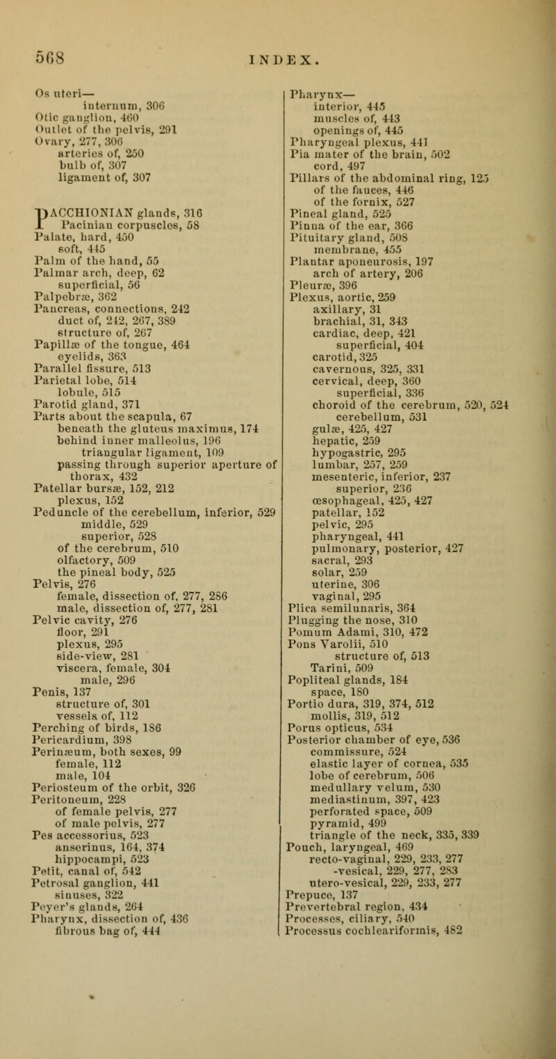 <>» uteri— internum, 306 i Dglion, 460 Outlet of the pelvis, 291 Ovary, 277, 306 arteries of, 250 bulb of, 307 ligament of, 307 PACCHIONIAN glands, 316 Pacinian corpuscles, 58 Palate, hard, 450 soft, 445 Palm of the hand, 55 Palmar arch, deep, 62 superficial, 56 Palpebral, 362 Pancreas, connections, 212 duct of, 242, 267, 389 structure of, 267 Papillae of the tongue, 464 eyelids, 363 Parallel fissure, 513 Parietal lobe, 514 lobule, 515 Parotid gland, 371 Parts about the scapula, 67 beneath the gluteus maximus, 174 behind iuner malleolus, 196 triangular ligament, 109 passing through superior aperture of thorax, 432 Patellar bursa;, 152, 212 plexus, 152 Peduncle of the cerebellum, inferior, 529 middle, 529 superior, 52S of the cerebrum, 510 olfactory, 509 the pineal body, 525 Pelvis, 276 female, dissection of, 277, 286 male, dissection of, 277, 281 Pelvic cavity, 276 floor, 291 plexus, 295 6ide-view, 281 viscera, female, 304 male, 296 Penis, 137 structure of, 301 vessels of, 112 Perching of birds, 1S6 Pericardium, 398 Perinreum, both sexos, 99 female, 112 male, 104 Periosteum of the orbit, 326 Peritoneum, 228 of female pelvis, 277 of male pelvis, 277 Pes accessorius, 529 anserinus, 164, 374 hippocampi, 523 Petit, canal of, 542 Petrosal ganglion, 441 si nii.scs, 822 Peyer'a glands, 264 Pharynx, dissection of, 436 fibrous bag of, 444 Pharynx— interior, 445 muscles of, 413 openings of, 445 Pharyngeal plexus, 441 Pia mater of the brain, 502 cord, 497 Pillars of the abdominal ring, 125 of the fauces, 446 of the fornix, 527 Pineal gland, 525 Piuua of the ear, 366 Pituitary gland, 508 membrane, 455 Plantar aponeurosis, 197 arch of artery, 206 Pleura), 396 Plexus, aortic, 259 axillary, 31 brachial, 31, 343 cardiac, deep, 421 superficial, 404 carotid, 325 cavernous, 325, 331 cervical, deep, 360 superficial, 336 choroid of the cerebrum, 520, 524 cerebellum, 531 gul33, 425, 427 hepatic, 259 hypogastric, 295 lumbar, 257, 259 mesenteric, inferior, 237 superior, 236 oesophageal, 425, 427 patellar, 152 pelvic, 295 pharyngeal, 441 pulmonary, posterior, 427 sacral, 293 6olar, 259 uterine, 306 vaginal, 295 Plica semilunaris, 364 Plugging the nose, 310 Pomum Adami, 310, 472 Pons Varolii, 510 structure of, 513 Tarini, 509 Popliteal glands, 184 space, ISO Portio dura, 319, 374, 512 mollis, 319, 512 Porus opticus, 534 Posterior chamber of eye, 536 commissure, 524 elastic layer of cornea, 535 lobe of cerebrum, 506 medullary velum, 530 mediastinum, 397, 423 perforated space, 509 pyramid, 499 triangle of the neck, 335, 339 Pouch, laryngeal, 469 recto-vaginal, 229, 233, 277 -vesical, 229, 277, 2S3 ntero-vesical, 229, 233, 277 Prepuce, 137 Prevertebral region, 434 Processes, ciliary, 540 Processus cochleariformis, 482