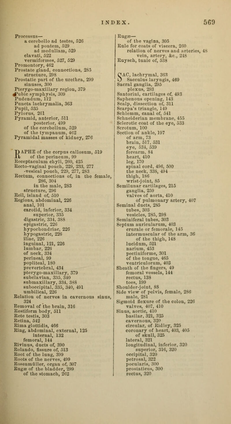 Processus— a cerebello ad testes, 526 ad pontem, 529 ad rnedullain, 529 clavati, 522 vermiformes, 527, 529 Promontory, 462 Prostate gland, connections, 285 structure, 29S Prostatic part of the urethra, 299 sinuses, 300 Pterygo-maxillary region, 379 #ubic symphysis, 309 Pudendum, 112 Puncta lachrymalia, 363 Pupil, 535 Pylorus, 261 Pyramid, anterior, 511 posterior, 499 of the cerebellum, 529 of the tympanum, 462 Pyramidal masses of kidney, 276 RAPHE of the corpus callosum, 519 of the perineum, 99 Receptaculum chyli, 260, 425 Recto-vaginal pouch, 229, 233, 277 -vesical pouch, 229, 277, 2S3 Rectum, connections of, in the female, 2S6, 304 in the male, 2S3 structure, 296 Reil, island of, 510 Regions, abdominal, 226 anal, 101 carotid, inferior, 334 superior, 335 digastric, 334, 3SS epigastric, 226 hypochondriac, 226 hypogastric, 226 iliac, 226 inguinal, 121, 226 lumbar, 226 of neck, 334 perineal, 99 popliteal, 180 prevertebral, 434 pterygo-maxillary, 379 subclavian, 335, 340 submaxillary, 334, 3SS suboccipital. 335, 340, 491 umbilical, 226 Relation of nerves in cavernous sinus, 324 Removal of the brain, 316 Restiform body, 511 Rete testis, 303 Retina, 542 Rima glottidis, 466 Ring, abdominal, external, 125 internal, 132 femoral, 144 Rivinus, ducts of, 390 Rolando, fissure of, 513 Root of the lung, 399 Roots of the nerves, 499 Rosenmuller, organ of, 307 Ruga; of the bladder, 299 of the stomach, 262 Ruga;— of the vagina, 305 Rule for coats of viscera, 260 relation of nerves and arteries, 4^ vein, artery, &c, J is Ruysch, tunic of, 538 SAC, lachrymal, 363 Sacculus laryngis, 469 Sacral ganglia, 295 plexus, 293 Santorini, cartilages of, 493 Saphenous opening, 143 Scalp, dissection of, 311 Scarpa's triangle, 149 Schlemm, canal of, 541 Schneiderian membrane, 455 Sclerotic coat of the eye, 533 Scrotum, 100 Section of ankle, 197 of arm, 73 brain, 517, 531 eye, 534, 539 forearm, 84 heart, 410 leg, 170 spinal cord, 496, 500 the neck, 33S, 494 thigh, 186 wrist-joint, S5 Semilunar cartilages, 215 ganglia, 259 valves of aorta, 410 of pulmonary artery, 407 Seminal ducts, 285 tubes, 303 vesicles, 2S5, 298 Seminiferal tubes, 303 Septum auricularum, 403 crurale or femorale, 145 intermuscular of the arm, 36 of the thigh, 148 lucidum, 521 narium, 453 pectiniforme, 301 of the tongue, 465 ventriculornm, 403 Sheath of the fingers, 49 femoral vessels, 144 rectus, 138 toes, 199 Shoulder-joint, SS Side view of pelvis, female, 2S6 male, 2S1 Sigmoid flexure of the colon, 226 valves, 407, 410 Sinus, aortic, 410 basilar, 321, 325 cavernous, 320 circular, of Ridley, 325 coronary of heart, 403, 405 of skull, 325 lateral, 321 longitudinal, inferior, 320 superior, 316, 320 occipital, 320 petrosal. .'522 pocularis, 300 proslatiens, 300 rectus, 320