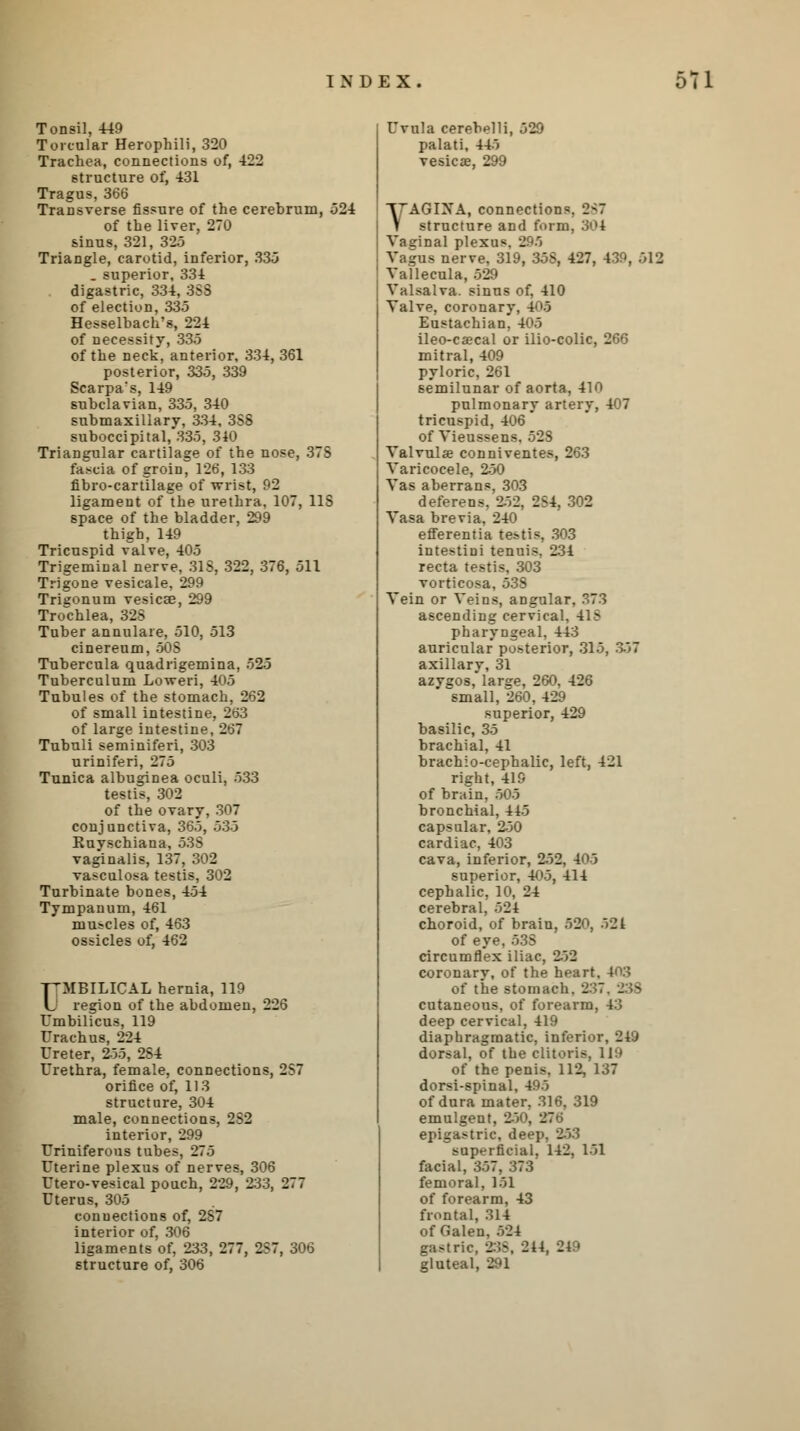 Tonsil, 449 Torcular Herophili, 320 Trachea, connections of, 422 structure of, 431 Tragus, 366 Transverse fissure of the cerebrum, 524 of the liver, 270 sinus, 321, 325 Triangle, carotid, inferior, 335 . superior, 334 digastric, 334, 388 of election, 335 Hesselbach's, 224 of necessity, 335 of the neck, anterior, 334, 361 posterior, 335, 339 Scarpa's, 149 subclavian, 335, 340 submaxillary, 334, 3S8 suboccipital, 335, 340 Triangular cartilage of the nose, 37S fascia of groin, 126, 133 fibro-cartilage of -wrist, f'2 ligament of the urethra, 107, US space of the bladder, 299 thigh, 149 Tricuspid valve, 405 Trigeminal nerve, 31S, 322, 376, 511 Trigone vesicale, 299 Trigonum vesicae, 299 Trochlea, 325 Tuber annulare, 510, 513 cinereum, 508 Tubercula quadrigemina, 525 Tuberculum Loweri, 405 Tubules of the stomach, 262 of small intestine, 263 of large intestine, 267 Tubuli seminiferi, 303 uriniferi, 275 Tunica albuginea oculi, 533 testis, 302 of the ovary, 307 conjunctiva, 365, 535 Kuyschiana, 53S vaginalis, 137, 302 vasculosa testis, 302 Turbinate bones, 454 Tympanum, 461 muscles of, 463 ossicles of, 462 ■pMBILICAL hernia, 119 U region of the abdomen, 226 Umbilicus, 119 Urachus, 224 Ureter, 2-55, 2S4 Urethra, female, connections, 2S7 orifice of, 113 structure, 304 male, connections, 2S2 interior, 299 Uriniferous tubes, 275 Uterine plexus of nerves, 306 Utero-vesical pouch, 229, 233, 277 Uterus, 305 connections of, 2S7 interior of, 306 ligaments of, 233, 277, 2S7, 306 structure of, 306 Uvula cerebelli, palati, 445 vesica, 299 52 • YAGIXA, connections. 2<7 structure and form, 301 Vaginal plexuv I Vagus nerve, 319, 358, 427, 439, 512 Vallecula, 529 Valsalva, sinus of, 410 Valve, coronary, 405 Eustachian. 405 ileo-caecal or ilio-colic, 266 mitral, 409 pyloric, 261 semilunar of aorta, 410 pulmonary artery, 407 tricuspid, 406 of Vieussens. 52S Valvule conniventes, 263 Varicocele, 250 Vas aberrans, 303 deferens, 852, 2S4, 302 Vasa brevia, 240 efferentia testis, 303 intestini tenuis, 234 recta testis, 303 vorticosa, 538 Vein or Veins, angular, 373 ascending cervical, 41 B pharyngeal, 443 auricular posterior, 315, 357 axillary, 31 azygos, large, 260. 426 small, 260, 429 superior, 429 basilic, 35 brachial, 41 brachio-cephalic, left, 421 right, 419 of brain, 505 bronchial, 445 capsular, 250 cardiac, 403 cava, inferior, 252, 403 superior, 405, 414 cephalic, 10, 24 cerebral, 524 choroid, of brain, 520, 521 of eye,535 circumflex iliac, 252 coronary, of the heart, 4(13 of the stomach. 237 - 9 cutaneous, of forearm, 43 deep cervical, 419 diaphragmatic, inferior, 249 dorsal, of the clitoris, 119 of the penis, 112, 137 dorsi-spinal, 495 of dura mater, 316, 319 emulgent, 2-50, 276 epigastric, deep, 253 superficial, 142, 151 facial, 357, 373 femoral, 151 of forearm, 43 frontal, 314 of Galen, 524 gastric, 238, 214, 249 gluteal, 291