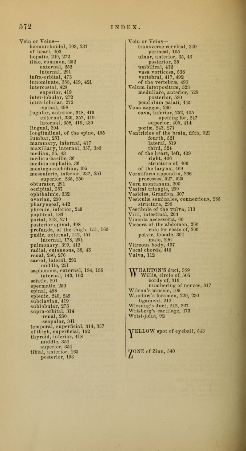 Vein or Veins— hemorrhoidal, 103, 237 of heart, 403 hepatic, 249, 272 iliac, common, 252 external, 252 internal, 291 Infra-orbital, 473 innominate, 358, 419, 421 intercostal, 429 superior, 419 intor-lobular, 272 intra-lobular, 272 -spinal, 498 jugular, anterior, 34S, 419 external, 336, 357, 419 internal, 358, 419, 439 lingual, 394 longitudinal, of the spine, 495 lumbar, 251 mammary, internal, 417 maxillary, internal, 357, 385 median, 35, 43 median-basilic, 36 median-cephalic, 36 meningo-rachidian, 495 mesenteric, inferior, 237, 251 superior, 235, 250 obturator, 291 occipital, 357 ophthalmic, 332 ovarian, 250 pharyngeal, 442 phrenic, inferior, 249 popliteal, 183 portal, 243, 271 posterior spinal, 498 profunda, of the thigh, 151, 160 pudic, external, 142, 151 internal, 178, 291 pulmonary, 399, 413 radial, cutaneous, 36, 43 renal, 250, 276 6acral, lateral, 291 middle, 251 saphenous, external, 184, 1S8 internal, 143, 162 sciatic, 291 spermatic, 250 spinal, 498 splenic, 240, 249 subclavian, 419 sublobular, 273 supra-orbital, 314 -renal, 250 -scapular, 341 temporal, superficial, 314, 357 of thigh, superficial, 152 thyroid, inferior, 418 middle, 354 superior, 354 tibial, anterior. 165 posterior, 193 Vein or Veins— transverse cervical, 310 perineal, 105 ulnar, anterior, 35, 43 posterior, 35 umbilical, 412 vasa vorticosa, 538 vertebral, 417, 492 of the vertebrae, 495 Velum interpositum, 523 medullare, anterior, 52S posterior, 530 pendulum palati, 445 Vona azygos, 260 cava, inferior, 252, 405 opening for, 247 superior, 405, 414 porta}, 243, 271 Ventricles of the brain, fifth, 521 fourth, 521 lateral, 519 third, 524 of the heart, left, 409 right. 406 structure of, 406 of the larynx, 469 Vermiform appendix, 266 processes, 527, 529 Veru montanum, 300 Vesical triangle, 299 Vesicles, Graafian, 307 Vesiculse seminales, connections, 2S5 structure, 298 Vestibule of the vulva, 113 Villi, intestinal, 263 Vincula accessoria, 60 Viscera of the abdomen, 260 rule for coats of, 260 pelvic, female, 304 male, 296 Vitreous body, 437 Vocal chords, 415 Vulva, 112 WHARTON'S duct, 3S9 Willis, circle of, 505 cords of, 316 numbering of nerves, 317 Wilson's muscle, 109 Winslow's foramen, 229, 230 ligament, 212 Wirsung's duct, 242, 267 Wrisbevg's cartilage, 473 Wrist-joint, 92 ELLOW spot of eyeball, 513 yONEof Zinn, 540