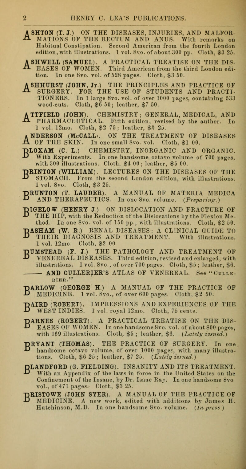 ASHTON (T. J.) ON THE DISEASES, INJURIES, AND MALFOR- MATIONS OF THE RECTUM AND ANUS. With remarks on Habitual Constipation. Second American from the fourth London edition, with illustrations. 1 vol. 8vo. of about 300 pp. Cloth, $3 25. ASHWELL (SAMUEL). A PRACTICAL TREATISE ON THE DIS- EASES OF WOMEN. Third American from the third London edi- tion. In one 8vo. vol. of 528 pages. Cloth, $3 50. ASHHURST (JOHN, Jr.) THE PRINCIPLES AND PRACTICE OF SURGERY. FOR THE USE OF STUDENTS AND PRACTI- TIONERS. In 1 large 8vo. vol. of over 1000 pages, containing 533 wood-cuts. Cloth, $6 50; leather, $7 50. ATTFIELD (JOHN). CHEMISTRY; GENERAL, MEDICAL, AND PHARMACEUTICAL. Fifth edition, revised by the author. In 1 vol. 12mo. Cloth, $2 75; leather, $3 25. ANDERSON (McCALLt. ON THE TREATMENT OF DISEASES OF THE SKIN. In one small 8vo. vol. Cloth, $1 00. TjLOXAM (C. L.) CHEMISTRY, INORGANIC AND ORGANIC. -D With Experiments. In one handsome octavo volume of 700 pages, with 300 illustrations. Cloth, $4 00 ; leather, $5 00. BRINTON (WILLIAM). LECTURES ON THE DISEASES OF THE STOMACH. From the second London edition, with illustrations. 1 vol. 8vo. Cloth, $3 25. BRUNTON (T. LAUDER). A MANUAL OF MATERIA MEDIC A AND THERAPEUTICS. In one 8vo. volume. {Preparing.) BIGELOW (HENRY J.) ON DISLOCATION AND FRACTURE OF THE HIP, with the Reduction of the Dislocations by the Flexion Me- thod. In one 8vo. vol. of 150 pp., with illustrations. Cloth, $2 50. BASHAM (W. R.) RENAL DISEASES; A CLINICAL GUIDE TO THEIR DIAGNOSIS AND TREATMENT. With illustrations. 1 vol. 12mo. Cloth, $2 00 BUMSTEAD (F. J.) THE PATHOLOGY AND TREATMENT OF VENEREAL DISEASES. Third edition, revised and enlarged, with illustrations. 1 vol. 8vo., of over 700 pages. Cloth, $5 ; leather, $6. AND CULLERIER'S ATLAS OF VENEREAL. See Culle- RIER. BARLOW (GEORGE H.) A MANUAL OF THE PRACTICE OF MEDICINE. 1 vol. 8vo., of over 600 pages. Cloth, $2 50. BAIRD (ROBERT). IMPRESSIONS AND EXPERIENCES OF THE WEST INDIES. 1 vol. royal 12mo. Cloth, 75 cents. BARNES (ROBERT). A PRACTICAL TREATISE ON THE DIS- EASES OF WOMEN. In one handsome 8vo. vol. of about 800 pages, with 169 illustrations. Cloth, $5 ; leather, $6. (Lately issued.) BRYANT (THOMAS). THE PRACTICE OF SURGERY. In one handsome octavo volume, of over 1000 pages, with many illustra- tions. Cloth, $6 25; leather, $7 25. {Lately ismed.) BLANDFORD (G. FIELDING). INSANITY AND ITS TREATMENT. With an Appendix of the laws in force in the United States on the Confinement of the Insane, by Dr. Isaac Raj. In one handsome 8vo vol., of 471 pages. Cloth, $3 25. BRISTOWE (JOHN SYER). A MANUAL OF THE PRACTICE OF MEDICINE. A new work, edited with additions by James H. Hutchinson, M.D. In one handsome 8vo. volume. {In press )