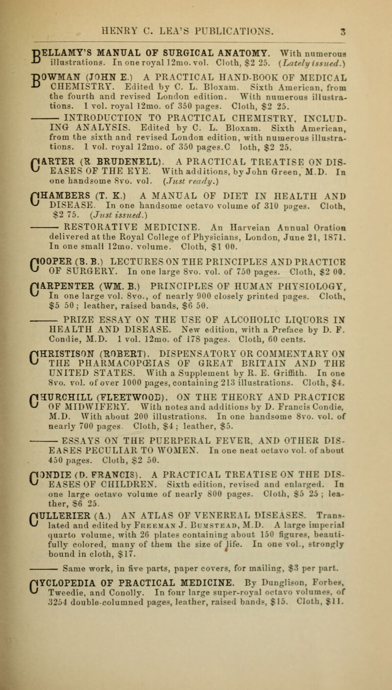 BELLAMY'S MANUAL OF SURGICAL ANATOMY. With numerous illustrations. In one royal! 2mo. vol. Cloth, $2 25. {Lately issued.) BOWMAN (JOHN E.) A PRACTICAL HAND-BOOK OF MEDICAL CHEMISTRY. Edited by C. L. Bloxara. Sixth American, from the fourth and revised London edition. With numerous illustra- tions. 1 vol. royal 12mo. of 350 pages. Cloth, $2 25. INTRODUCTION TO PRACTICAL CHEMISTRY, INCLUD- ING ANALYSIS. Edited by C. L. Bloxam. Sixth American, from the sixth and revised London edition, with numerous illustra- tions. 1 vol. royal 12mo. of 350 pages.C loth, $2 25. CARTER (R BRUDENELL). A PRACTICAL TREATISE ON DIS- EASES OF THE EYE. With additions, by John Green, M.D. In one handsome Svo. vol. (Just ready.) pHAMBERS (T. K.) A MANUAL OF DIET IN HEALTH AND ^ DISEASE. In one handsome octavo volume of 310 pages. Cloth, $2 75. (Just issued.) RESTORATIVE MEDICINE. An Harveian Annual Oration delivered at the Royal College of Physicians, London, June 21, 1871. In one small 12mo. volume. Cloth, $1 00. COOPER (B. B.) LECTURES ON THE PRINCIPLES AND PRACTICE OF SURGERY. In one large 8vo. vol. of 750 pages. Cloth, $2 00. pARPENTER (WM. B.) PRINCIPLES OF HUMAN PHYSIOLOGY, ^ In one large vol. 8vo., of nearly 900 closely printed pages. Cloth, $5 50 ; leather, raised bands, $6 50. PRIZE ESSAY ON THE USE OF ALCOHOLIC LIQUORS IN HEALTH AND DISEASE. New edition, with a Preface by D. F. Condie, M.D. 1 vol. l2mo. of 178 pages. Cloth, 60 cents. CHRISTISON (ROBERT). DISPENSATORY OR COMMENTARY ON THE PHARMACOPEIAS OF GREAT BRITAIN AND THE UNITED STATES. With a Supplement by R. E. Griffith. In one 8vo. vol. of over 1000 pages, containing 213 illustrations. Cloth, $4. CHURCHILL (FLEETWOOD). ON THE THEORY AND PRACTICE OF MIDWIFERY. With notes and additions by D. Francis Condie, M.D. With about 200 illustrations. In one handsome 8vo. vol. of nearly 700 pages. Cloth, $4; leather, $5. ESSAYS ON THE PUERPERAL FEVER, AND OTHER DIS- EASES PECULIAR TO WOMEN. In one neat octavo vol. of about 450 pages. Cloth, $2 50. CONDIE (D. FRANCIS). A PRACTICAL TREATISE ON THE DIS- EASES OF CHILDREN. Sixth edition, revised and enlarged. In one large octavo volume of nearly 800 pages. Cloth, $5 25 ; lea- ther, $6 25. CULLERIER (A) AN ATLAS OF VENEREAL DISEASES. Trans- lated and edited by Freeman J. Blmsteao, M.D. A large Imperial quarto volume, with 26 plates containing about 150 figures, beauti- fully colored, many of them the size of life. In one vol., strongly bound in cloth, $17. Same work, in five parts, paper covers, for mailing, $3 per part. CYCLOPEDIA OF PRACTICAL MEDICINE. By Dunglison, Forbet, Tweedie, and Conolly. In four large super-royal octavo rolam< 3254 double-columned pages, leather, raised bands, $15. Cloth, $11.