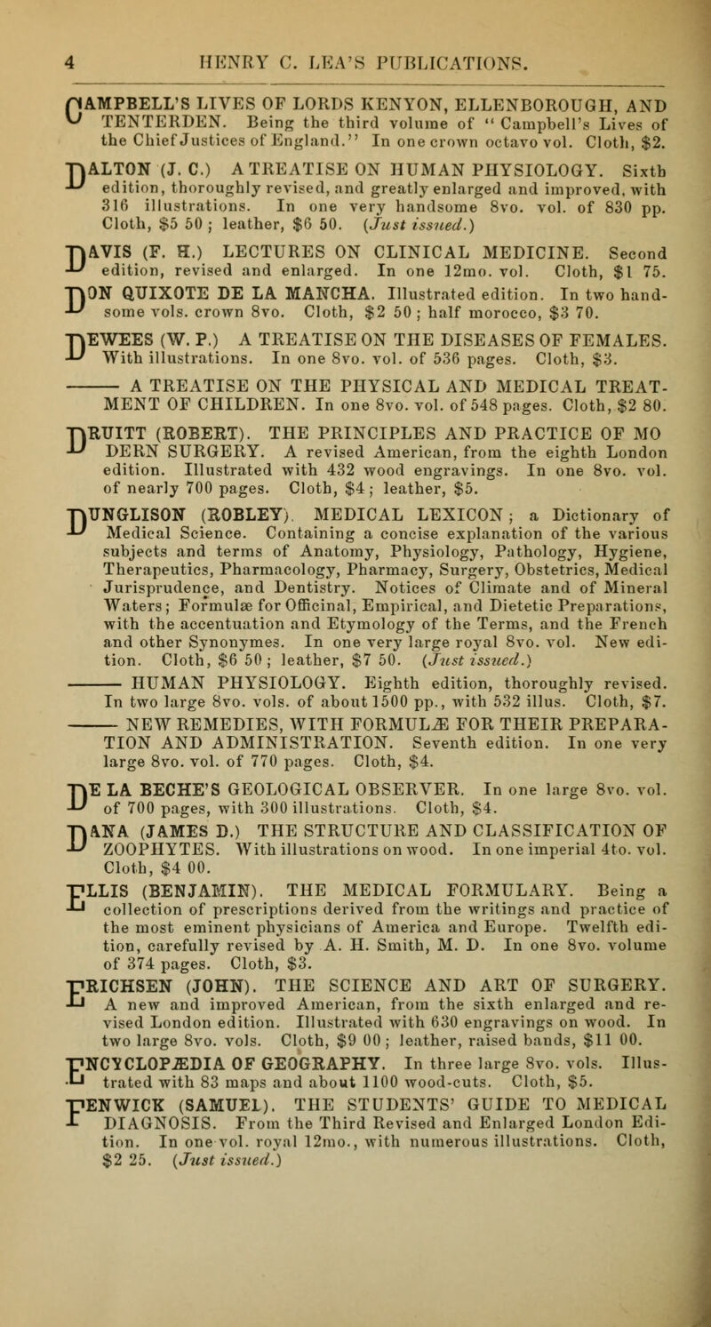 CAMPBELL'S LIVES OF LORDS KENYON, ELLENBOROUGH, AND TENTERDEN. Being the third volume of » Campbell's Lives of the Chief Justices of England. In one crown octavo vol. Cloth, $2. TjALTON (J. C.) A TREATISE ON HUMAN PHYSIOLOGY. Sixth ■*-' edition, thoroughly revised, and greatly enlarged and improved, with 316 illustrations. In one very handsome 8vo. vol. of 830 pp. Cloth, $5 50 ; leather, $6 50. {Just issued.) DAVIS (F. H.) LECTURES ON CLINICAL MEDICINE. Second edition, revised and enlarged. In one 12mo. vol. Cloth, $1 75. DON QUIXOTE DE LA MANCHA. Illustrated edition. In two hand- some vols, crown 8vo. Cloth, $2 50 ; half morocco, $3 70. DEWEES (W. P.) A TREATISE ON THE DISEASES OF FEMALES. With illustrations. In one 8vo. vol. of 536 pages. Cloth, $3. A TREATISE ON THE PHYSICAL AND MEDICAL TREAT- MENT OF CHILDREN. In one 8vo. vol. of 548 pages. Cloth, $2 80. DRUITT (ROBERT). THE PRINCIPLES AND PRACTICE OF MO DERN SURGERY. A revised American, from the eighth London edition. Illustrated with 432 wood engravings. In one 8vo. vol. of nearly 700 pages. Cloth, $4; leather, $5. DUNGLISON (ROBLEY) MEDICAL LEXICON; a Dictionary of Medical Science. Containing a concise explanation of the various subjects and terms of Anatomy, Physiology, Pathology, Hygiene, Therapeutics, Pharmacology, Pharmacy, Surgery, Obstetrics, Medical Jurisprudence, and Dentistry. Notices of Climate and of Mineral Waters; Formulae for Officinal, Empirical, and Dietetic Preparations, with the accentuation and Etymology of the Terms, and the French and other Synonymes. In one very large royal 8vo. vol. New edi- tion. Cloth, $6 50; leather, $7 50. (Just issued.) HUMAN PHYSIOLOGY. Eighth edition, thoroughly revised. In two large 8vo. vols, of about 1500 pp., with 532 illus. Cloth, $7. NEW REMEDIES, WITH FORMULA FOR THEIR PREPARA- TION AND ADMINISTRATION. Seventh edition. In one very large 8vo. vol. of 770 pages. Cloth, $4. DE LA BECHE'S GEOLOGICAL OBSERVER. In one large 8vo. vol. of 700 pages, with 300 illustrations. Cloth, $4. DANA (JAMES D.) THE STRUCTURE AND CLASSIFICATION OF ZOOPHYTES. With illustrations on wood. In one imperial 4to. vol. Cloth, $4 00. ELLIS (BENJAMIN). THE MEDICAL FORMULARY. Being a collection of prescriptions derived from the writings and practice of the most eminent physicians of America and Europe. Twelfth edi- tion, carefully revised by A. H. Smith, M. D. In one 8vo. volume of 374 pages. Cloth, $3. ERICHSEN (JOHN). THE SCIENCE AND ART OF SURGERY. A new and improved American, from the sixth enlarged and re- vised London edition. Illustrated with 630 engravings on wood. In two large 8vo. vols. Cloth, $9 00; leather, raised bands, $11 00. ENCYCLOPAEDIA OF GEOGRAPHY. In three large 8vo. vols. Illus- trated with 83 maps and about 1100 wood-cuts. Cloth, $5. FENWICK (SAMUEL). THE STUDENTS' GUIDE TO MEDICAL DIAGNOSIS. From the Third Revised and Enlarged London Edi- tion. In one vol. royal 12mo., with numerous illustrations. Cloth, $2 25. (Just issued')