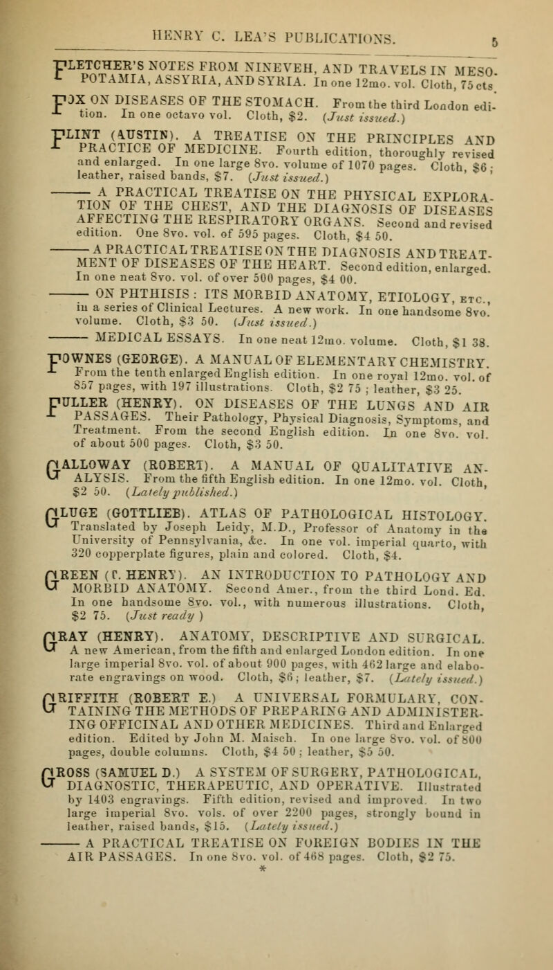 FLE2S?ER'S N0TES FR0M NINEVEH, AND TRAVELS IN MESO. t POTAMIA, ASSYRIA, AND SYRIA. In one 12mo. vol. Cloth, 75 cts -pDX ON DISEASES OF THE STOMACH. From the third London edi- A tion. In one octavo vol. Cloth, $2. {Just issued.) T7LINT (AUSTIN). A TREATISE ON THE PRINCIPLES \ND -t PRACTICE OF MEDICINE. Fourth edition, thoroughly revved and enlarged. In one large 8vo. volume of 1070 pages. Cloth <G • leather, raised bands, $7. {Just isszied.) A PRACTICAL TREATISE ON THE PHYSICAL EXPLORA- TION OF THE CHEST, AND THE DIAGNOSIS OF DISEASES AFFECTING THE RESPIRATORY ORGANS. Second and revised edition. One Svo. vol. of 595 pages. Cloth, $4 50. A PRACTICAL TREATISE ON THE DIAGNOSIS AND TREAT- MENT OF DISEASES OF THE HEART. Second edition, enlarged In one neat Svo. vol. of over 500 pages, $4 00. ON PHTHISIS : ITS MORBID ANATOMY, ETIOLOGY, etc m a series of Clinical Lectures. A new work. In one handsome 8vo' volume. Cloth, $3 50. (Just issued.) MEDICAL ESSAYS. In one neat 12mo. volume. Cloth, $1 38. ■DOWNES (GEORGE). A MANUAL OF ELEMENTARY CHEMISTRY. J- From the tenth enlarged English edition. In one royal 12mo. vol of 857 pages, with 197 illustrations. Cloth, $2 75 ; leather, $3 25. DULLER (HENRY). ON DISEASES OF THE LUNGS AND AIR -1- PASSAGES. Their Pathology, Physical Diagnosis, Symptoms, and Treatment. From the second English edition. In one 8vo vol of about 500 pages. Cloth, $3 50. HALLOWAY (ROBERT). A MANUAL OF QUALITATIVE AS- U ALYSIS. From the fifth English edition. In one 12mo. vol. Cloth, $2 50. {Latelyjiliblished.) rjLUGE (GOTTLIEB). ATLAS OF PATHOLOGICAL HISTOLOGY. V-T Translated by Joseph Leidy, M.D., Professor of Anatomy in the University of Pennsylvania, &c. In one vol. imperial quarto, with 320 copperplate figures, plain and colored. Cloth, $4. GREEN (C\ HENRT). AN INTRODUCTION TO PATHOLOGY AND MORBID ANATOMY. Second Amer., from the third Lond. Ed. In one handsome Svo. vol., with numerous illustrations. Cloth $2 75. {Just ready ) GRAY (HENRY). ANATOMY, DESCRIPTIVE AND SURGICAL. A new American, from the fifth and enlarged London edition. In one large imperial 8vo. vol. of about 900 pages, with 462 large and elabo- rate engravings on wood. Cloth, $6; leather, $7. {Lately issued.) GRIFFITH (ROBERT E.) A UNIVERSAL FORMULARY, CON- TAINING THE METHODS OF PREPARING AND ADMINISTER- ING OFFICINAL AND OTHER MEDICINES. Thirdand Enlai edition. Edited by John M. Maisch. In one large Svo. vol. of 800 pages, double columns. Cloth, $4 50 ; leather, S^ 50. GROSS (SAMUEL D.) A SYSTEM OF SURGERY, PATHOLOGICAL, DIAGNOSTIC, THERAPEUTIC, AND OPERATIVE. Illustrated by 1403 engravings. Fifth edition, revised and improved In two large imperial 8vo. vols, of over 2200 pages, strongly bound in leather, raised band.-', .$15. {Lately issued.) A PRACTICAL TREATISE ON FOREIGN BODIES IN THE AIR PASSAGES. In one Svo. vol. of 468 pages. Cloth, $2