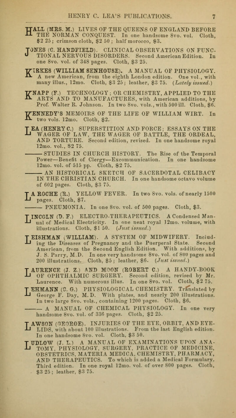 H K ALL (MRS. M.) LIVES OF THE QUEENS OF ENGLAND BEFORE THE NORMAN CONQUEST. In one handsome 8vo. vol. Cloth, $2 25; crimson cloth, $2 50; half morocco, s3. TONES (C. HANDFIELD). CLINICAL OBSERVATIONS ON FUNC- U TIONAL NERVOUS DISORDERS. Second American Edition. In one 8vo. vol. of 34S pages. Cloth, $3 25. KIRKES (WILLIAM SENHOUSE). A MANUAL OF PHYSIOLOGY. A new American, from the eighth London edition. One vol., with many illus., 12mo. Cloth, $3 25; leather, $3 75. {Lately issued.) NAPP (F.) TECHNOLOGY; OR CHEMISTRY, APPLIED TO THE ARTS AND TO MANUFACTURES, with American additions, by Prof. Walter R. Johnson. In two 8vo. vols., with 500 ill. Cloth, $6. KENNEDY'S MEMOIRS OF THE LIFE OF WILLIAM WIRT. In two vols. 12mo. Cloth, $2. LEA (HENRY C.) SUPERSTITION AND FORCE ; ESSAYS ON THE WAGER OF LAW, THE WAGER OF BATTLE, THE ORDEAL, AND TORTURE. Second edition, revised. In one handsome royal 12mo. vol., S2 75. STUDIES IN CHURCH HISTORY. The Rise of the Temporal Power—Benefit of Clergy—Excommunication. In one handsome 12mo. vol. of 515 pp. Cloth, $2 75. AN HISTORICAL SKETCH OF SACERDOTAL CELIBACY IN THE CHRISTIAN CHURCH. In one handsome octavo volume of 602 pages. Cloth, $3 75. LA ROCHE (R.) YELLOW FEVER. In two Svo. vols, of nearly 1500 pages. Cloth, $7. PNEUMONIA. In one Svo. vol. of 500 pages. Cloth, $3. LINCGLN (B. F.) ELECTRO-THERAPEUTICS. A Condensed Man- ual of Medical Electricity. In one neat royal 12mo. volume, with illustrations. Cloth, $1 50. {Just issued.) LEISHMAN (WILLIAM). A SYSTEM OF MIDWIFERY. Includ- ing the Diseases of Pregnancy and the Puerperal State. Second American, from the Second English Edition. With additions, by J. S. Parry, M.D. In one very handsome 8vo. vol. of 8U0 pages and 200 illustrations. Cloth, $5 ; leather, $6. {Just issued.) LAURENCE (J. Z.) AND MOON (ROBERT C.) A HANDY-BOOK OF OPHTHALMIC SURGERY^. Second edition, revised by Mr. Laurence. With numerous illus. In one 8vo. vol. Cloth, $2 7J. LEHMANN (C. G.) PHYSIOLOGICAL CHEMISTRY. Translated by George F. Day, M.D. With plates, and nearly 200 illustrations. In two large 8vo. vols., containing 1200 pages. Cloth, $6. A MANUAL OF CHEMICAL PHYSIOLOGY. In one very handsome 8vo. vol. of 336 pages. Cloth, $2 25. LAWSON (GEORGE). INJURIES OF THE EYE, ORBIT, AND EYE- LIDS, with about 100 illustrations. From the last English edition. In one handsome Svo. vol. Cloth, $3 50. LUDLOW (J. L.) A MANUAL OF EXAMINATIONS UPON ANA TOMY. PHYSIOLOGY. SURGERY. PRACTICE OF MEDICINE, OBSTETRICS, MATERIA MEDICA, CHEMISTRY, PHARMACY, AND THERAPEUTICS. To which is added a Medical Formulary. Third edition. In one royal I2mo. vol. of over S00 pages. Cloth, $3 25 ; leather, $3 75.