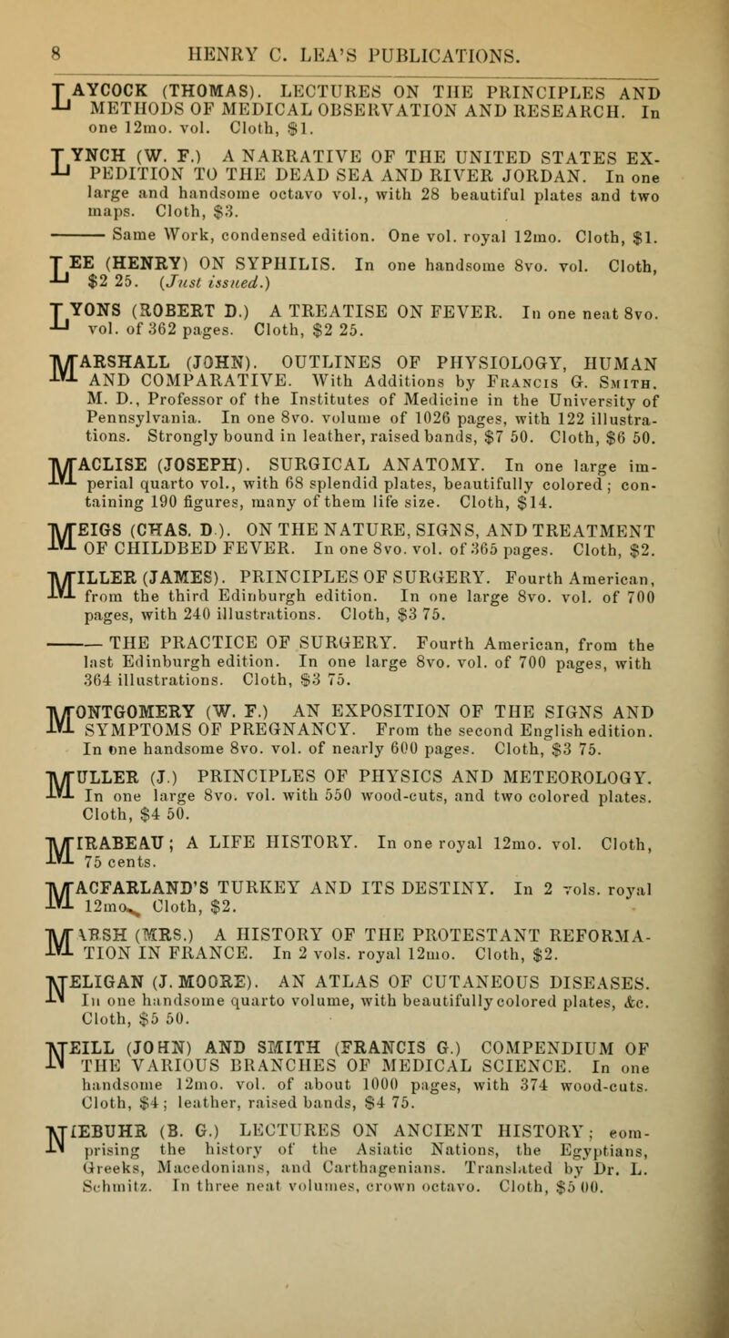 M M M 8 HENRY C. LEA'S PUBLICATIONS. LAYCOCK (THOMAS). LECTURES ON THE PRINCIPLES AND METHODS OF MEDICAL OBSERVATION AND RESEARCH. In one 12rao. vol. Cloth, $1. LYNCH (W. F.) A NARRATIVE OF THE UNITED STATES EX- PEDITION TO THE DEAD SEA AND RIVER JORDAN. In one large .and handsome octavo vol., with 28 beautiful plates and two maps. Cloth, $3. Same Work, condensed edition. One vol. royal 12mo. Cloth, $1. LEE (HENRY) ON SYPHILIS. In one handsome 8vo. vol. Cloth, $2 25. (Just issued.) LYONS (ROBERT D.) A TREATISE ON FEVER. In one neat 8vo. vol. of 362 pages. Cloth, $2 25. MARSHALL (JOHN). OUTLINES OF PHYSIOLOGY, HUMAN AND COMPARATIVE. With Additions by Francis G. Smith. M. D., Professor of the Institutes of Medicine in the University of Pennsylvania. In one 8vo. volume of 1026 pages, with 122 illustra- tions. Strongly bound in leather, raised bands, $7 50. Cloth, $6 50. ACLISE (JOSEPH). SURGICAL ANATOMY. In one large im- perial quarto vol., with 68 splendid plates, beautifully colored ; con- taining 190 figures, many of them life size. Cloth, $14. EIGS (CHAS. D ). ON THE NATURE, SIGNS, AND TREATMENT OF CHILDBED FEVER. In one 8vo. vol. of 365 pages. Cloth, $2. ILLER (JAMES). PRINCIPLES OF SURGERY. Fourth American, from the third Edinburgh edition. In one large 8vo. vol. of 700 pages, with 240 illustrations. Cloth, $3 75. THE PRACTICE OF SURGERY. Fourth American, from the last Edinburgh edition. In one large 8vo. vol. of 700 pages, with 364 illustrations. Cloth, $3 75. MONTGOMERY (W. F.) AN EXPOSITION OF THE SIGNS AND SYMPTOMS OF PREGNANCY. From the second English edition. In one handsome 8vo. vol. of nearly 600 pages. Cloth, $3 75. MULLER (J.) PRINCIPLES OF PHYSICS AND METEOROLOGY. In one large 8vo. vol. with 550 wood-cuts, and two colored plates. Cloth, $4 50. MIRABEATJ; A LIFE HISTORY. In one royal 12mo. vol. Cloth, 75 cents. MACFARLAND'S TURKEY AND ITS DESTINY. In 2 vols, royal 12mo^ Cloth, $2. \BSH (MRS.) A HISTORY OF THE PROTESTANT REFORMA- TION IN FRANCE. In 2 vols, royal 12mo. Cloth, $2. NELIGAN (J.MOORE). AN ATLAS OF CUTANEOUS DISEASES. In one handsome quarto volume, with beautifully colored plates, &c. Cloth, $5 50. EILL (JOHN) AND SMITH (FRANCIS G.) COMPENDIUM OF THE VARIOUS BRANCHES OF MEDICAL SCIENCE. In one handsome l2mo. vol. of about 1000 pages, with 374 wood-cuts. Cloth, $4; leather, raised bands, $4 75. NIEBUHR (B. G.) LECTURES ON ANCIENT HISTORY; com- prising the history of the Asiatic Nations, the Egyptians, Greeks, Macedonians, and Carthagenians. Translated by Dr. L. Schmitz. In three neat volumes, crown octavo. Cloth, $5 00. M N