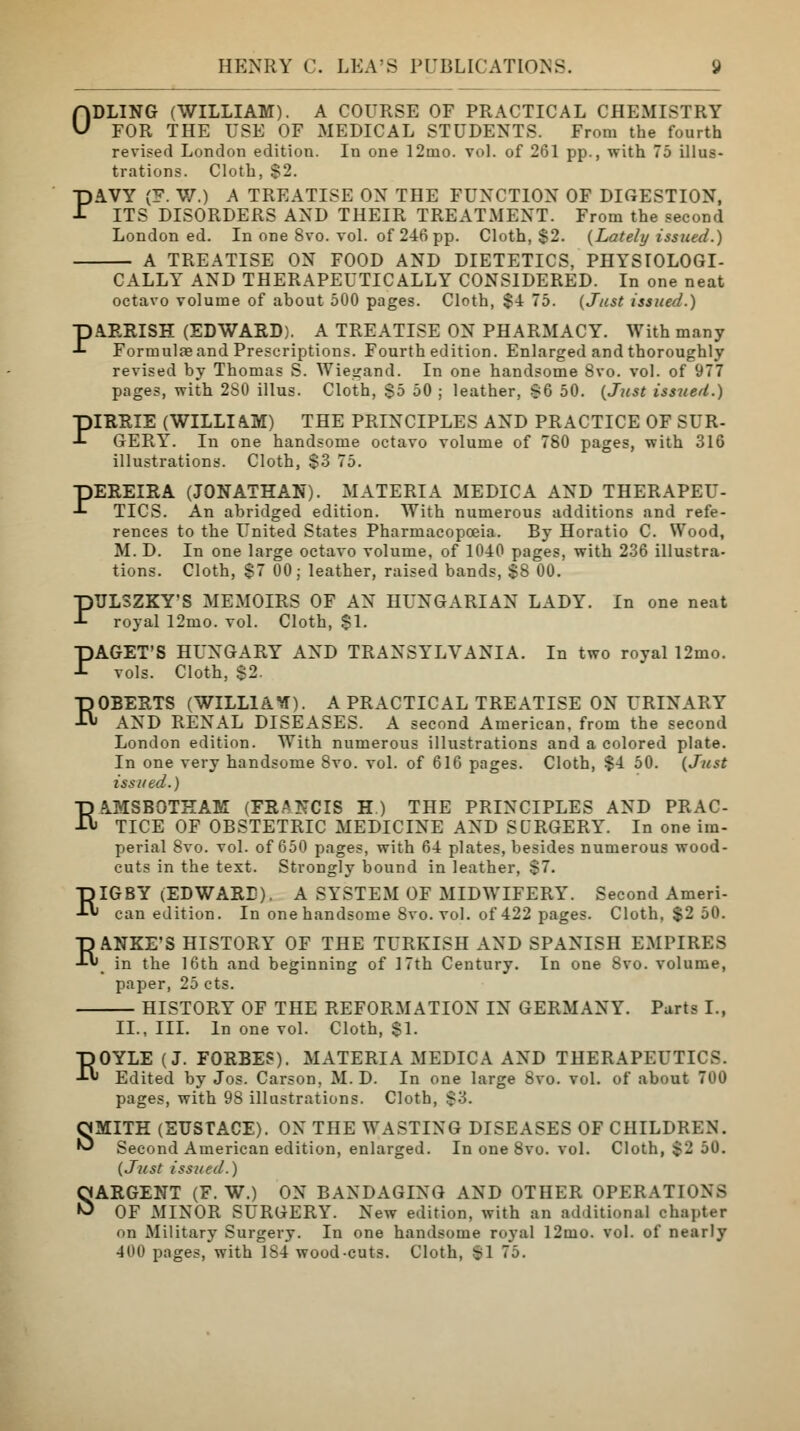 ODLING (WILLIAM). A COURSE OF PRACTICAL CHEMISTRY FOR THE USE OF MEDICAL STUDENTS. From the fourth revised London edition. In one 12mo. vol. of 261 pp., with 75 illus- trations. Cloth, $2. PAVY (F. W.) A TREATISE ON THE FUNCTION OF DIGESTION, ITS DISORDERS AND THEIR TREATMENT. From the second London ed. In one 8vo. vol. of 246 pp. Cloth, $2. (Lately issued.) A TREATISE ON FOOD AND DIETETICS, PHYSIOLOGI- CALLY AND THERAPEUTICALLY CONSIDERED. In one neat octavo volume of about 500 pages. Cloth, $4 75. (Just issued.) PAERISH (EDWARD). A TREATISE ON PHARMACY. With many Formulae and Prescriptions. Fourth edition. Enlarged and thoroughly revised by Thomas S. Wiegand. In one handsome 8vo. vol. of 977 pages, with 2S0 illus. Cloth, $5 50 ; leather, s6 50. (Just issued.) PIRRIE (WILLIAM) THE PRINCIPLES AND PRACTICE OF SUR- GERY. In one handsome octavo volume of 780 pages, with 316 illustrations. Cloth, $3 75. PEREIRA (JONATHAN). MATERIA MEDIC A AND THERAPEU- TICS. An abridged edition. With numerous additions and refe- rences to the United States Pharmacopoeia. By Horatio C. Wood, M. D. In one large octavo volume, of 1040 pages, with 236 illustra- tions. Cloth, $7 00; leather, raised bands, $8 00. PTJLSZKY'S MEMOIRS OF AN HUNGARIAN LADY. In one neat royal 12mo. vol. Cloth, $1. PAGET'S HUNGARY AND TRANSYLVANIA. In two roval 12mo. vols. Cloth, $2. ROBERTS (WILLIAV). A PRACTICAL TREATISE ON URINARY AND RENAL DISEASES. A second American, from the second London edition. With numerous illustrations and a colored plate. In one very handsome 8vo. vol. of 616 pages. Cloth, $4 50. (Just issued.) RAMSBOTKAM (FRANCIS H.) THE PRINCIPLES AND PRAC- TICE OF OBSTETRIC MEDICINE AND SURGERY. In one im- perial 8vo. vol. of 650 pages, with 64 plates, besides numerous wood- cuts in the text. Strongly bound in leather, $7. EIGBY (EDWARD). A SYSTEM OF MIDWIFERY. Second Ameri- can edition. In one handsome 8vo. vol. of 422 pages. Cloth, $2 50. EANKE'S HISTORY OF THE TURKISH AND SPANISH EMPIRES in the 16th and beginning of 17th Century. In one 8vo. volume, paper, 25 cts. HISTORY OF THE REFORMATION IN GERMANY. Parts I., II., III. In one vol. Cloth, $1. EOYLE (J. FORBES). MATERIA MEDIC A AND THERAPEUTICS. Edited by Jos. Carson, M. D. In one large 8vo. vol. of about 700 pages, with 98 illustrations. Cloth, $3. SMITH (EUSTACE). ON THE WASTING DISEASES OF CHILDREN. Second American edition, enlarged. In one 8vo. vol. Cloth, $2 50. (Just issued.) SARGENT (F. W.) ON BANDAGING AND OTHER OPERATIONS OF MINOR SURGERY. New edition, with an additional chapter on Military Surgery. In one handsome royal 12mo. vol. of nearly 400 pages, with 184 wood-cuts. Cloth, SI 75.