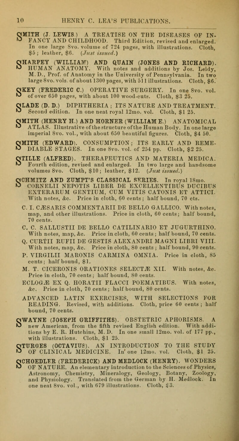 SMITH (J. LEWIS ) A TREATISE ON THE DISEASES OF IN- FANCY AND CHILDHOOD. Third Edition, revised and enlarged. In one large Svo. volume of 724 pages, with illustrations. Cloth, $5; leather, $6. (Just issued.) SHARPEY (WILLIAM) AND QUAIN (JONES AND RICHARD). HUMAN ANATOMY. With notes and additions by Jos. Leidy, M.D., Prof, of Anatomy in the University of Pennsylvania. In two large 8vo. vols, of about 1300 pages, with 511 illustrations. Cloth, $6. SKEY (FREDERIC C.) OPERATIVE SURGERY. In one Svo. vol. of over 650 pages, with about 100 wood-cuts. Cloth, $3 25. SLADE (D. D.) DIPHTHERIA ; ITS NATURE AND TREATMENT. Second edition. In one neat royal 12mo. vol. Cloth, $1 25. OMITH (HENRY H.) AND HORNER (WILLIAM E.) ANATOMICAL ^ ATLAS. Illustrative of the structure of the Human Body. In one large imperial 8vo. vol., with about 650 beautiful figures. Cloth, $4 50. SMITH (EDWARD). CONSUMPTION; ITS EARLY AND REME- DIABLE STAGES. In one Svo. vol. of 254 pp. Cloth, $2 25. STILLE (ALFRED). THERAPEUTICS AND MATERIA MEDIC A. Fourth edition, revised and enlarged. In two large and handsome volumes 8vo. Cloth, $10 ; leather, $12. {Just issued.) SCHMITZ AND ZUMPT'S CLASSICAL SERIES. In royal ISmo. CORNELII NEPOTIS LIBER DE EXCELLENTIBUS DUCIBUS EXTERARUM GENTIUM, CUM VITIS CATONIS ET ATTICI. With notes, &c. Price in cloth, 60 cents; half bound, 70 cts. C. I. CESARIS COMMENTARII DE BELLO GALLICO. With notes, map, and other illustrations. Price in cloth, 60 cents; half bound, 70 cents. C. C. SALLUSTII DE BELLO CATILINARIO ET JUGURTHIXO. With notes, map, &c. Price in cloth, 60 cents ; half bound, 70 cents. Q. CURTII RUFII DE GESTIS ALEXANDRI MAGNI LIBRI VIII. With notes, map, &c. Price in cloth, 80 cents ; half bound, 90 cents. P. VIRGILII MARONIS CARMINA OMNIA. Price in cloth, 85 cents; half bound, SI. M. T. CICERONIS ORATIONES SELECTS XII. With notes, &c. Price in cloth, 70 cents ; half bound, 80 cents. ECLOGiE EX Q. HORATII FLACCI POEMATIBUS. With notes, Ac. Price in cloth, 70 cents; half bound, 80 cents. ADVANCED LATIN EXERCISES, WITH SELECTIONS FOR READING. Revised, with additions. Cloth, price 60 cents ; half bound, 70 cents. SWAYNE (JOSEPH GRIFFITHS). OBSTETRIC APHORISMS. A new American, from the fifth revised English edition. With addi- tions by E. R. Hutchins, M. D. In one small 12mo. vol. of 177 pp., with illustrations. Cloth. $1 25. STURGES (OCTAVIUS). AN INTRODUCTION TO THE STUDY OF CLINICAL MEDICINE. In'one 12mo. vol. Cloth, $1 25. SCHOEDLFR (FREDERICK) AND MEDLOCK (HENRY). WONDERS OF NATURE. An elementary introduction to the Sciences of Physics, Astronomy, Chemistry, Mineralogy, Geology, Botany, Zoology, and Physiology. Translated from the German by H. Medlock. In one neat Svo. vol., with 67'.) illustrations. Cloth, $3.