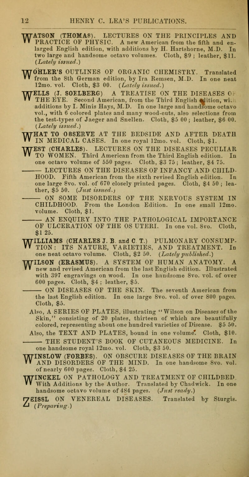 W W W W W ATSON (THOMAS). LECTURES ON THE PRINCIPLES AND PRACTICE OF PHYSIC. A new American from the fifth and en- larged English edition, with additions by H. Hartshorne, M.D. In two large and handsome octavo volumes. Cloth, $9 ; leather, $11. {Lately issued.) OHLER'S OUTLINES OF ORGANIC CHEMISTRY. Translated from the 8th German edition, by Ira Remsen, M.D. In one neat 12mo. vol. Cloth, $3 00. {Lately issued.) ELLS (J. SOELBERG) A TREATISE ON THE DISEASES 0; THE EYE. Second American, from the Third English ^dition, wit additions by I. Minis Hays, M.D. In one large and handsome octavo vol., with 6 colored plates and many wood-cuts, also selections from the test-types of Jaeger and Snellen. Cloth, $5 00 ; leather, $6 00. {Lately issued.) HAT TO OBSERVE AT THE BEDSIDE AND AFTER DEATH IN MEDICAL CASES. In one royal 12mo. vol. Cloth, $1. EST (CHARLES). LECTURES ON THE DISEASES PECULIAR TO WOMEN. Third American from the Third English edition. In one octavo volume of 550 pages. Cloth, $3 75 ; leather, $4 75. — LECTURES ON THE DISEASES OF INFANCY AND CHILD- HOOD. Fifth American from the sixth revised English edition. In one large 8vo. vol. of 670 closely printed pages. Cloth, $4 50 ; lea- ther, $5 50. {Just issued.) — ON SOME DISORDERS OF THE NERVOUS SYSTEM IN CHILDHOOD. From the London Edition. In one small 12mo. volume. Cloth, $1. AN ENQUIRY INTO THE PATHOLOGICAL IMPORTANCE OF ULCERATION OF THE OS UTERI. In one vol. 8vo. Cloth, $1 25. WILLIAMS (CHARLES J. B. and C T.) PULMONARY CONSUMP- TION : ITS NATURE, VARIETIES. AND TREATMENT. In one neat octavo volume. Cloth, $2 50. {Latelypublished.) WILSON (ERASMUS). A SYSTEM OF HUMAN ANATOMY. A new and revised American from the last English edition. Illustrated with 397 engravings on wood. In one handsome 8vo. vol. of over 600 pages. Cloth, $4 ; leather, $5. ON DISEASES OF THE SKIN. The seventh American from the last English edition. In one large 8vo. vol. of over 800 pages-. Cloth, $5. Also, A SERIES OF PLATES, illustrating Wilson on Diseases of the Skin, consisting of 20 plates, thirteen of which are beautifully colored, representing about one hundred varieties of Disease. $5 50. Also, the TEXT AND PLATES, bound in one volume*. Cloth, $10. THE STUDENT'S BOOK OF CUTANEOUS MEDICINE. In one handsome royal 12mo. vol. Cloth, $3 50. WINSLOW (FORBES). ON OBSCURE DISEASES OF THE BRAIN AND DISORDERS OF THE MIND. In one handsome 8vo. vol. of nearly 600 pages. Cloth, $4 25. WINCKEL ON PATHOLOGY AND TREATMENT OF CHILDBED. With Additions by the Author. Translated by Chadwick. In one handsome octavo volume of 484 pages. {Just ready.) ZEISSL ON VENEREAL DISEASES. Translated by Sturgis. (Preparing.)