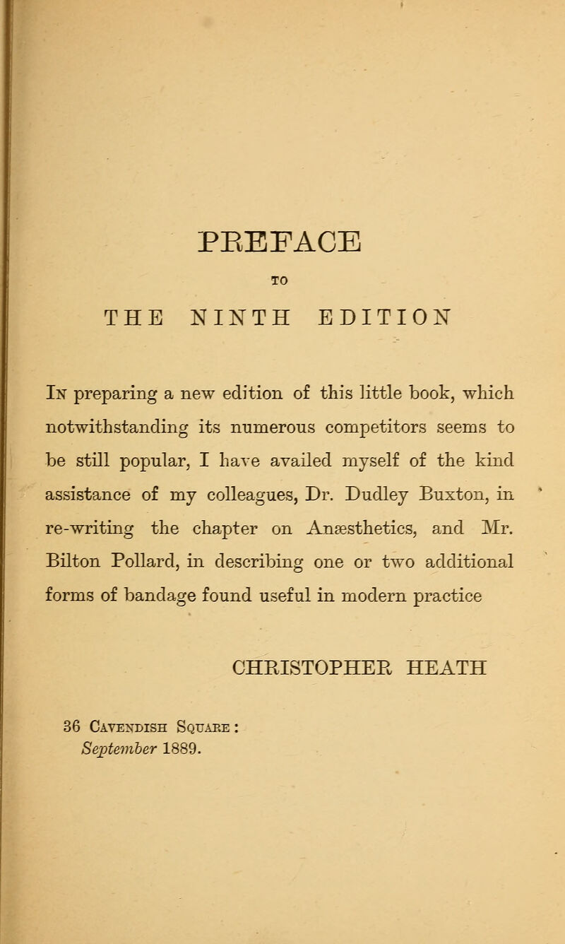 TO THE NINTH EDITION In preparing a new edition of this little book, which notwithstanding its numerous competitors seems to be still popular, I have availed myself of the kind assistance of my colleagues, Dr. Dudley Buxton, in re-writing the chapter on Ansesthetics, and Mr. Bilton Pollard, in describing one or two additional forms of bandage found useful in modern practice CHPvISTOPHEE HEATH 36 Cavendish Squaee : September 1889.