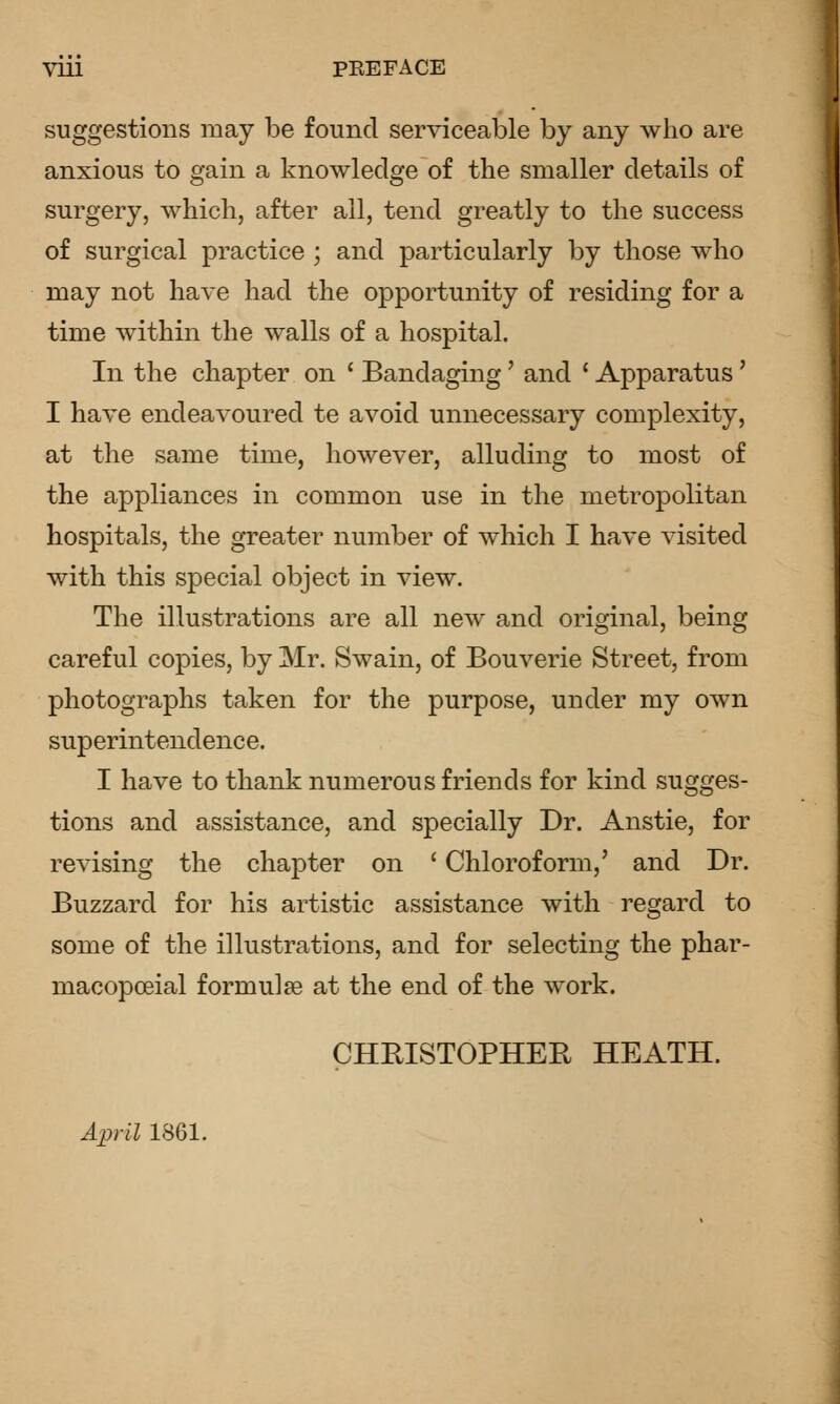 Viu PEEFACE suggestions may be found serviceable by any who are anxious to gain a knowledge of the smaller details of surgery, which, after ail, tend greatly to the success of surgical practice ; and particularly by those who may not have had the opportunity of residing for a time within the walls of a hospital. In the chapter on ' Bandaging' and ' Apparatus ' I have endeavoured te avoid unnecessary complexity, at the same time, however, alluding to most of the appliances in common use in the metropolitan hospitals, the greater number of which I have visited with this special object in view. The illustrations are all new and original, being careful copies, by Mr. Swain, of Bouverie Street, from photographs taken for the purpose, under my own superintendence. I have to thank numerous friends for kind sugges- tions and assistance, and specially Dr. Anstie, for revising the chapter on ' Chloroform,' and Dr. Buzzard for his artistic assistance with regard to some of the illustrations, and for selecting the phar- macopoeial formulge at the end of the work. CHRISTOPHER HEATH. AiJril 1861.